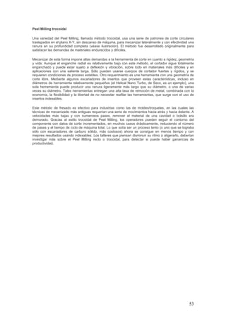 53
Peel Milling trocoidal
Una variedad del Peel Milling, llamada método trocoidal, usa una serie de patrones de corte circulares
traslapados en el plano X-Y, sin descanso de máquina, para mecanizar lateralmente y con efectividad una
ranura en su profundidad completa (véase ilustración). El método fue desarrollado originalmente para
satisfacer las demandas de materiales endurecidos y difíciles.
Mecanizar de esta forma impone altas demandas a la herramienta de corte en cuanto a rigidez, geometría
y vida. Aunque el enganche radial es relativamente bajo con este método, el cortador sigue totalmente
enganchado y puede estar sujeto a deflexión y vibración, sobre todo en materiales más difíciles y en
aplicaciones con una saliente larga. Sólo pueden usarse cuerpos de cortador fuertes y rígidos, y se
requieren condiciones de proceso estables. Otro requerimiento es una herramienta con una geometría de
corte libre. Mediante algunos escariadores de insertos que proveen estas características, incluso en
diámetros de herramienta relativamente pequeños (el Helical Nano Turbo, de Seco, es un ejemplo), una
sola herramienta puede producir una ranura ligeramente más larga que su diámetro, o una de varias
veces su diámetro. Tales herramientas entregan una alta tasa de remoción de metal, combinada con la
economía, la flexibilidad y la libertad de no necesitar reafilar las herramientas, que surge con el uso de
insertos indexables.
Este método de fresado es efectivo para industrias como las de moldes/troqueles, en las cuales las
técnicas de mecanizado más antiguas requerían una serie de movimientos hacia atrás y hacia delante. A
velocidades más bajas y con numerosos pases, remover el material de una cavidad o bolsillo era
demorado. Gracias al estilo trocoidal de Peel Milling, los operadores pueden seguir el contorno del
componente con datos de corte incrementados, en muchos casos drásticamente, reduciendo el número
de pases y el tiempo de ciclo de máquina total. Lo que solía ser un proceso lento (o uno que se lograba
sólo con escariadores de carburo sólido, más costosos) ahora se consigue en menos tiempo y con
mejores resultados usando indexables. Los talleres que piensan disminuir su ritmo o aligerarlo, deberían
investigar más sobre el Peel Milling recto o trocoidal, para detectar si puede haber ganancias de
productividad.
 