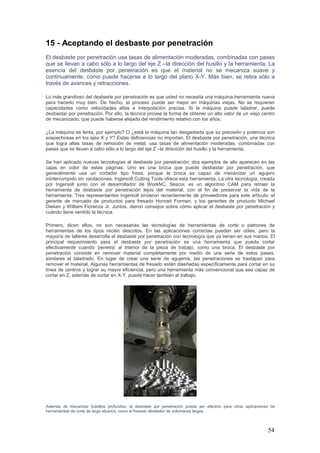 54
15 - Aceptando el desbaste por penetración
El desbaste por penetración usa tasas de alimentación moderadas, combinadas con pases
que se llevan a cabo sólo a lo largo del eje Z –la dirección del husillo y la herramienta. La
esencia del desbaste por penetración es que el material no se mecaniza suave y
continuamente, como puede hacerse a lo largo del plano X-Y. Más bien, se retira sólo a
través de avances y retracciones.
Lo más grandioso del desbaste por penetración es que usted no necesita una máquina-herramienta nueva
para hacerlo muy bien. De hecho, el proceso puede ser mejor en máquinas viejas. No se requieren
capacidades como velocidades altas e interpolación precisa. Si la máquina puede taladrar, puede
desbastar por penetración. Por ello, la técnica provee la forma de obtener un alto valor de un viejo centro
de mecanizado, que puede haberse alejado del rendimiento relativo con los años.
¿La máquina es lenta, por ejemplo? O ¿está la máquina tan desgastada que su precisión y potencia son
sospechosas en los ejes X y Y? Estas deficiencias no importan. El desbaste por penetración, una técnica
que logra altas tasas de remoción de metal, usa tasas de alimentación moderadas, combinadas con
pases que se llevan a cabo sólo a lo largo del eje Z –la dirección del husillo y la herramienta.
Se han aplicado nuevas tecnologías al desbaste por penetración; dos ejemplos de ello aparecen en las
cajas en color de estas páginas. Uno es una broca que puede desbastar por penetración, que
generalmente usa un cortador tipo fresa, porque la broca es capaz de mecanizar un agujero
ininterrumpido sin vacilaciones. Ingersoll Cutting Tools ofrece esta herramienta. La otra tecnología, creada
por Ingersoll junto con el desarrollador de WorkNC, Sescoi, es un algoritmo CAM para retraer la
herramienta de desbaste por penetración lejos del material, con el fin de preservar la vida de la
herramienta. Tres representantes Ingersoll sirvieron recientemente de proveedores para este artículo: el
gerente de mercado de productos para fresado Honrad Forman, y los gerentes de producto Michael
Dieken y William Fiorenza Jr. Juntos, dieron consejos sobre cómo aplicar el desbaste por penetración y
cuándo tiene sentido la técnica.
Primero, dicen ellos, no son necesarias las tecnologías de herramientas de corte o patrones de
herramientas de los tipos recién descritos. En las aplicaciones correctas pueden ser útiles, pero la
mayoría de talleres desarrolla el desbaste por penetración con tecnología que ya tienen en sus manos. El
principal requerimiento para el desbaste por penetración es una herramienta que pueda cortar
efectivamente cuando ‘penetra’ al interior de la pieza de trabajo, como una broca. El desbaste por
penetración consiste en remover material completamente por medio de una serie de estos pases,
similares al taladrado. En lugar de crear una serie de agujeros, las penetraciones se traslapan para
remover el material. Algunas herramientas de fresado están diseñadas específicamente para cortar en su
línea de centros y lograr su mayor eficiencia, pero una herramienta más convencional que sea capaz de
cortar en Z, además de cortar en X-Y, puede hacer también el trabajo.
Además de mecanizar bolsillos profundos, el desbaste por penetración puede ser efectivo para otras aplicaciones de
herramientas de corte de largo alcance, como el fresado alrededor de volúmenes largos.
 