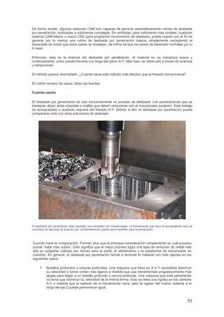 55
De forma similar, algunos sistemas CAM son capaces de generar automáticamente rutinas de desbaste
por penetración, enfocadas a volúmenes complejos. Sin embargo, para volúmenes más simples, cualquier
sistema CAM básico o macro CNC para programar movimientos de taladrado, puede usarse con el fin de
generar por lo menos una rutina de desbaste por penetración básica, simplemente escogiendo el
espaciado de modo que estos pases se traslapen, de forma tal que los pases de taladrado normales ya no
lo sean.
Entonces, esta es la esencia del desbaste por penetración: el material no se mecaniza suave y
continuamente, como puede hacerse a lo largo del plano X-Y. Más bien, se retira sólo a través de avances
y retracciones.
El método parece desmañado. ¿Cuándo sería este método más efectivo que el fresado convencional?
En cierto número de casos, dicen las fuentes.
Cuándo usarlo
El desbaste por penetración es casi exclusivamente un proceso de desbaste. Las penetraciones que se
traslapan dejan atrás cúspides o mallas que deben removerse con el mecanizado posterior. Este trabajo
de semiacabado o acabado requiere del fresado X-Y. Debido a ello, el desbaste por penetración puede
compararse sólo con otras soluciones de desbaste.
El desbaste por penetración deja cúspides que necesitan ser mecanizadas. La herramienta que hace el semiacabado aquí es
una fresa de alta tasa de avance que, incidentalmente, podría servir también para la penetración.
Cuando hace la comparación, Forman dice que la principal consideración simplemente es cuál proceso
puede “halar más cubos”. Esto significa que el mejor proceso logra una tasa de remoción de metal más
alta en pulgadas cúbicas por minuto para la parte, el alistamiento y la plataforma de mecanizado en
cuestión. En general, el desbaste por penetración tiende a remover el material con más rapidez en los
siguientes casos:
1. Bolsillos profundos o ranuras profundas. Una máquina que fresa en X e Y necesitará disminuir
su velocidad o tomar cortes más ligeros a medida que usa herramientas progresivamente más
largas para llegar a un bolsillo profundo o ranura profunda. Una máquina que esté penetrando
no tiene que disminuir su velocidad de la misma forma. Esto se debe a la rigidez en los cambios
X-Y a medida que la saliente de la herramienta varía, pero la rigidez del mismo sistema a lo
largo del eje Z puede permanecer igual.
 