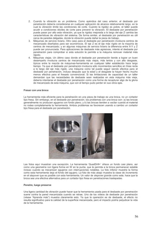 56
2. Cuando la vibración es un problema. Como apéndice del caso anterior, el desbaste por
penetración debería considerarse en cualquier aplicación de alcance relativamente largo, en la
cual la vibración limite las condiciones de corte. Cuando la rigidez es pobre, el taller puede
acudir a condiciones dóciles de corte para prevenir la vibración. El desbaste por penetración
puede pasar por alto esta vibración, ya que la rigidez mejorada a lo largo del eje Z cambia las
características de vibración del sistema. De forma similar, el desbaste por penetración es útil
cerca de paredes delgadas, donde la vibración puede dañar la pieza de trabajo.
3. Máquinas de servicio liviano. Otro caso para el desbaste por penetración involucra centros de
mecanizado diseñados para ser económicos. El eje Z es el eje más rígido en la mayoría de
centros de mecanizado, y en algunas máquinas de servicio liviano la diferencia entre X-Y y Z
puede ser pronunciada. Para aplicaciones de desbaste más agresivas, intente el desbaste por
penetración para comprobar si esta solución le permite a la máquina remover material más
rápido.
4. Máquinas viejas. Un último caso donde el desbaste por penetración tiende a lograr un buen
desempeño involucra centros de mecanizado más viejos, más lentos y con alto desgaste,
típicos entre la mezcla de máquinas-herramienta en cualquier taller establecido hace largo
tiempo. Ya que el desbaste por penetración involucra sólo movimientos sencillos en línea recta
a lo largo del eje más rígido, una máquina como tal puede seguir siendo efectiva para el
desbaste por penetración, incluso después que la edad y el desgaste la hayan hecho mucho
menos efectiva para el fresado convencional. Si las limitaciones de capacidad de un taller
demandan que las necesidades de desbaste sean realizadas en esta máquina más vieja,
debería intentarse el desbaste por penetración como una forma de recapturar algo de la gloria
de mecanizado de esta máquina, que con el tiempo pudo perder en sus otros ejes.
Fresar con una broca
La herramienta más eficiente para la penetración en una pieza de trabajo es una broca, no un cortador
tipo fresa. Sin embargo, en el desbaste por penetración, los problemas con una broca son: a) las brocas
generalmente no producen agujeros con fondo plano, y b) las brocas tienden a vacilar cuando el material
no rodea completamente la herramienta. Ambos problemas se favorecen usando a cambio un cortador
tipo fresa para el desbaste por penetración.
Las fotos aquí muestran una excepción. La herramienta ‘QuadDrill+’ ofrece un fondo casi plano, así
como una geometría con ligera forma en W en la punta, que le permite a la broca permanecer estable
incluso cuando se mecanizan agujeros con interrupciones notables. La foto inferior muestra la forma
como esta herramienta deja el fondo del agujero. La foto de más abajo muestra la clase de incremento
en el stepover que es posible con esta herramienta. Un valor de stepover grande como este, hace que la
broca sea una efectiva alternativa para un cortador tipo fresa en penetraciones traslapadas.
Penetre, luego preserve
Una ligera cantidad de vibración puede hacer que la herramienta usada para el desbaste por penetración
suene contra la pared mecanizada cuando se retrae. Uno de los videos de desbaste por penetración
(véase “Aprenda más”) muestra claramente esto. Ya que la operación es de desbaste, el efecto no
resulta significativo para la calidad de la superficie mecanizada, pero el impacto podría perjudicar la vida
de la herramienta.
 