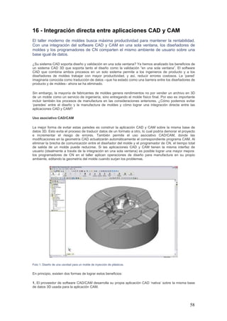 58
16 - Integración directa entre aplicaciones CAD y CAM
El taller moderno de moldes busca máxima productividad para mantener la rentabilidad.
Con una integración del software CAD y CAM en una sola ventana, los diseñadores de
moldes y los programadores de CN comparten el mismo ambiente de usuario sobre una
base igual de datos.
¿Su sistema CAD soporta diseño y validación en una sola ventana? Ya hemos analizado los beneficios de
un sistema CAD 3D que soporta tanto el diseño como la validación “en una sola ventana”. El software
CAD que combina ambos procesos en un solo sistema permite a los ingenieros de producto y a los
diseñadores de moldes trabajar con mayor productividad, y así, reducir errores costosos. La ‘pared’
imaginaria conocida como traducción de datos –que ha estado como una barrera entre los diseñadores de
producto y de moldes– ahora se ha eliminado.
Sin embargo, la mayoría de fabricantes de moldes genera rendimientos no por vender un archivo en 3D
de un molde como un servicio de ingeniería, sino entregando el molde físico final. Por eso es importante
incluir también los procesos de manufactura en las consideraciones anteriores. ¿Cómo podemos evitar
‘paredes’ entre el diseño y la manufactura de moldes y cómo lograr una integración directa entre las
aplicaciones CAD y CAM?
Uso asociativo CAD/CAM
La mejor forma de evitar estas paredes es construir la aplicación CAD y CAM sobre la misma base de
datos 3D. Esto evita el proceso de traducir datos de un formato a otro, lo cual podría demorar el proyecto
e incrementar el riesgo de errores. También permite el uso asociativo CAD/CAM, donde las
modificaciones en la geometría CAD actualizarán automáticamente el correspondiente programa CAM. Al
eliminar la brecha de comunicación entre el diseñador del molde y el programador de CN, el tiempo total
de salida de un molde puede reducirse. Si las aplicaciones CAD y CAM tienen la misma interfaz de
usuario (idealmente a través de la integración en una sola ventana) es posible lograr una mayor mejora:
los programadores de CN en el taller aplican operaciones de diseño para manufactura en su propio
ambiente, editando la geometría del molde cuando surjan los problemas.
Foto 1: Diseño de una cavidad para un molde de inyección de plásticos.
En principio, existen dos formas de lograr estos beneficios:
1. El proveedor de software CAD/CAM desarrolla su propia aplicación CAD ‘nativa’ sobre la misma base
de datos 3D usada para la aplicación CAM.
 