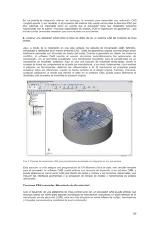 59
Así es posible la integración directa; sin embargo, la inversión para desarrollar una aplicación CAD
completa puede no ser rentable, si el proveedor del sistema sólo vende varios miles de licencias CAD por
año. Además, es importante tener en cuenta que el proveedor tiene que desarrollar funciones
relacionadas con el diseño –incluidas capacidades de análisis, PDM e importación de geometrías–, que
los fabricantes de moldes necesitan para comunicarse con sus clientes.
2. Construir una aplicación CAM sobre la base de datos 3D de un sistema CAD 3D existente de línea
central.
Aquí, a través de la integración en una sola ventana, los cálculos de mecanizado están definidos,
efectuados y verificados en el mismo ambiente CAD. Todas las geometrías usadas para mecanizar están
totalmente asociadas con el modelo de diseño del molde. Cuando la geometría del diseño del molde se
modifica, el software CAM permite al usuario sincronizar automáticamente las operaciones de
mecanizado con la geometría actualizada. Una herramienta importante para la asociatividad es un
mecanismo de ensamble poderoso. Aquí se usa una solución de ensamble arriba-abajo, donde el
corazón de todos los componentes es la parte por manufacturar, y los otros componentes, como moldes
o patrones de herramientas, deberían ser referenciados a él. El mecanismo de ensamble puede
actualizar todas las referencias, cuando se hacen cambios en el diseño original. También, viceversa,
cualquier adaptación al molde que efectúe el taller en el software CAM, puede usarla fácilmente el
diseñador para actualizar el ensamble de proyecto original.
Foto 2: Patrones de herramientas HSM para procedimientos de desbaste con integración en una sola ventana.
Esta solución no sólo asegura una programación de CN eficiente y fácil de usar, sino también rentable
para el proveedor de software CAM: puede enfocar sus recursos de desarrollo a los módulos CAM, y
puede apalancarse con el socio CAD para diseño de partes y moldes y las funciones relacionadas, que
incluyen las interfaces geométricas y la simulación de llenado de moldes y herramientas de análisis
adicionales.
Funciones CAM avanzadas. Mecanizado de alta velocidad
Con el desarrollo de una plataforma de línea central CAD 3D, un proveedor CAM puede enfocar sus
recursos ciento por ciento para soportar tecnologías de manufactura avanzadas. Un buen ejemplo es el
mecanizado de alta velocidad (HSM), cada vez más adoptado en varios talleres de moldes, herramientas
y troqueles para mecanizar cavidades de acero endurecido.
 