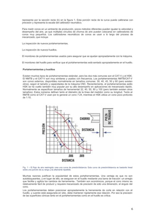 6
representa por la sección recta (b) en la figura 1. Esta porción recta de la curva puede calibrarse con
precisión y representa la escala del calibrador neumático.
Para medir conos en un ambiente de producción, pocos métodos diferentes pueden igualar la velocidad y
desempeño del aire, ya que múltiples circuitos de chorros de aire pueden colocarse en calibradores de
conos muy pequeños. Los calibradores neumáticos de conos se usan a lo largo del proceso de
mecanizado, que incluye:
La inspección de nuevos portaherramientas.
La inspección de nuevos husillos.
El monitoreo de portaherramientas usados para asegurar que se ajustan apropiadamente con la máquina.
El monitoreo del husillo para verificar que el portaherramientas está sentado apropiadamente en el husillo.
Portaherramientas y husillos
Existen muchos tipos de portaherramientas estándar, pero los dos más comunes son el CAT-V y el HSK.
El NMTB y el CAT-V son muy similares y usados con frecuencia. Los portaherramientas NMTB/CAT-V
son conos externos, disponibles normalmente en tamaños comunes: 30, 40, 45, 50 y 60 (pero existen
otros), según el tamaño y capacidades de la máquina CNC. Recientemente, el portaherramientas estilo
HSK se ha vuelto también muy popular por su alto desempeño en aplicaciones de mecanizado rápido.
Normalmente se especifican tamaños de herramental 32, 40, 50, 80 y 100 (pero también existen otros
tamaños). Estos números definen tanto el diámetro de la línea del medidor como su longitud. Tanto el
NMTB como el CAT-V usan por lo general un cono 7:24, mientras el HSK utiliza un cono poco profundo
de 1:10.
Fig. 1 – El flujo de aire restringido crea una curva de presión/distancia. Esta curva de presión/distancia es bastante lineal
sobre una porción de su rango y es altamente repetible.
Muchas razones justifican la popularidad de estos portaherramientas. Una ventaja es que no son
autobloqueantes, y en lugar de ello, se aseguran en el husillo mediante una barra de tracción -un arreglo
que facilita y agiliza los cambios de herramienta-. También son económicos, porque el cono mismo es
relativamente fácil de producir y requiere mecanizado de precisión de sólo una dimensión, el ángulo del
cono.
Los portaherramientas deben posicionar apropiadamente la herramienta de corte en relación con el
husillo, y cuando está asegurada en sitio, debe mantener rígidamente esa relación. Por eso la precisión
de las superficies cónicas tanto en el portaherramientas como en el husillo es crítica.
 