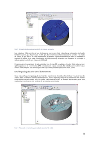 60
Foto 3: Simulación de desbaste y presentación del material remanente.
Las máquinas HSM permiten el uso de tasas de avance en el eje más altas y velocidades de husillo
también mayores, que llegan hasta 60.000 rpm. Se transfiere mucho menos calor al cortador y al molde
de trabajo, lo que resulta en tasas de remoción de material significativamente más altas, sin degradar la
precisión o calidad de la parte. Finalmente, el HSM disminuye el tiempo total de salida de un molde y
reduce gastos mediante una mayor confiabilidad.
Para soportar el mecanizado de alta velocidad con formas 3D complejas, el motor CAM debe generar
óptimos patrones de herramientas CNC para desbaste y para acabado. Se debe buscar el software que
incluya varias mejoras a su tecnología CAM, lo que hará posibles operaciones HSM, como:
Evitar ángulos agudos en el patrón de herramienta
Cada vez que hay un ángulo agudo o un cambio repentino de dirección, el controlador reduce la tasa de
avance. Esto incrementa el tiempo de mecanizado, marca la pieza y desgasta la herramienta. Un módulo
HSM mejorado suavizará los patrones de las maniobras de corte y se retraerá donde sea posible para
mantener un movimiento más continuo de la máquina-herramienta.
Foto 4: Patrones de herramientas para acabado de cavidad de molde.
 