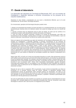 62
17 - Desde el laboratorio
Los desarrollos del Laboratorio de Tecnología de Mecanizado, MLT, son una iniciativa de
investigación y desarrollo dedicada a encontrar innovaciones en los procesos de la
industria metalmecánica.
Abandonar el viejo método y reemplazarlo con uno nuevo y radicalmente diferente, que no ha sido
considerado aún: de eso trata la “tecnología disruptiva”.
En el mecanizado, ejemplos de tal tecnología disruptiva pueden incluir:
• Montar una herramienta de torneado con forma de botón en un portaherramientas vivo, de modo que la
herramienta gire mientras entra en el diámetro exterior de la pieza de trabajo que rota en el mandril del
torno.
• Apuntar corrientes finas de refrigerante hacia la pieza de trabajo, de modo que los cambios en la
contrapresión puedan medir directamente el tamaño de la parte en la máquina.
• Usar una rueda de rectificar motorizada, montada en la torreta de herramientas, para afilar una
herramienta de corte embotada, mientras está en el husillo o en la estación de herramientas, o usar una
solución similar para ‘reacondicionar’ los filos de los insertos entre cada corte.
Estos son algunos de los desarrollos que salen del Laboratorio de Tecnología de Mecanizado (MTL), una
iniciativa de investigación y desarrollo dedicada a encontrar innovaciones en los procesos de
metalmecánica. Fundado a mediados de 2006 por Mori Seiki, el MTL maneja alianzas entre el constructor
de máquinas-herramienta y varios fabricantes de herramientas o de diversas partes. Localizado en las
instalaciones del constructor en Estados Unidos y Japón, el MTL permite a estos socios explorar
sistemáticamente nuevos conceptos, posibles por avances en el diseño de la máquina-herramienta. Como
lo expresa Grez Hyatt, técnico jefe de MTL en Rolling Meadows, Illinois, Estados Unidos, “las alianzas
crean la oportunidad de encontrar más innovaciones de las que podríamos trabajar por separado de
manera tradicional”. Así, juntar la experiencia del constructor de máquinas-herramienta y del fabricante de
herramientas de corte acelera el desarrollo de tecnologías auxiliares que mejoran el desempeño de la
máquina.
Según Hyatt, MTL se fundó con la idea de la tecnología disruptiva en mente. Este pensamiento incluía la
casi herética noción acerca de que una buena forma para salir del negocio, es escuchar muy atentamente
lo que los clientes dicen necesitar. Por supuesto, escuchar al cliente es valioso, comenta Hyatt, pero esta
entrada lleva sólo a oportunidades tácticas de corto plazo. “El beneficio real de escuchar a los clientes, es
encontrar lo que no pensaron pedir”, afirma. Esas necesidades desarticuladas, aquellas demasiado
irracionales para pedirlas, llevan, en sus palabras, a una “tecnología de misión imposible, que cuando se
comercializa, tiene el potencial de ser tan obligatoria para los usuarios que reemplaza a proveedores de
soluciones normales”.
Después de casi un año en operación, MTL ha generado un gran número de desarrollos que ahora se
encuentran en el mercado. Muchos están en camino. Además, el laboratorio persigue líneas
completamente nuevas de pensamiento sobre principios básicos de mecanizado, con base en sus
observaciones de la termodinámica del proceso de corte. Este esfuerzo puede llevar a nuevas fórmulas
que calcularán la vida de la herramienta con más precisión y ayudarán a identificar oportunidades para
aumentar aún más las ganancias por productividad.
Así como los fabricantes de autos muestran sus avances en concepto para la comercialización de nueva
tecnología, MTL comparte algunos de sus desarrollos principales aquí. Qué tan ‘disruptivas’ serán estas
tecnologías no está aún claro. Que recurren a la imaginación ya es evidente.
 