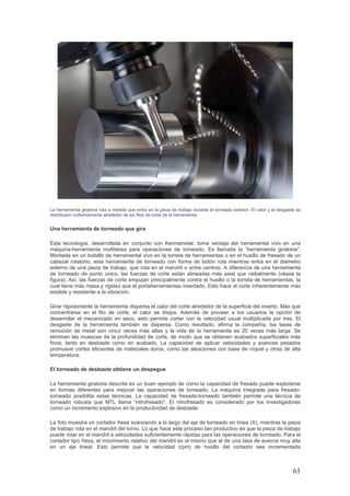 63
La herramienta giratoria rota a medida que entra en la pieza de trabajo durante el torneado exterior. El calor y el desgaste se
distribuyen uniformemente alrededor de los filos de corte de la herramienta.
Una herramienta de torneado que gira
Esta tecnología, desarrollada en conjunto con Kennametal, toma ventaja del herramental vivo en una
máquina-herramienta multitarea para operaciones de torneado. Es llamada la “herramienta giratoria”.
Montada en un bolsillo de herramental vivo en la torreta de herramientas o en el husillo de fresado de un
cabezal rotatorio, esta herramienta de torneado con forma de botón rota mientras entra en el diámetro
externo de una pieza de trabajo, que rota en el mandril o entre centros. A diferencia de una herramienta
de torneado de punto único, las fuerzas de corte están alineadas más axial que radialmente (véase la
figura). Así, las fuerzas de corte empujan principalmente contra el husillo o la torreta de herramientas, la
cual tiene más masa y rigidez que el portaherramientas insertado. Esto hace el corte inherentemente más
estable y resistente a la vibración.
Girar rápidamente la herramienta dispersa el calor del corte alrededor de la superficie del inserto. Más que
concentrarse en el filo de corte, el calor se disipa. Además de proveer a los usuarios la opción de
desarrollar el mecanizado en seco, esto permite cortar con la velocidad usual multiplicada por tres. El
desgaste de la herramienta también se dispersa. Como resultado, afirma la compañía, las tasas de
remoción de metal son cinco veces más altas y la vida de la herramienta es 20 veces más larga. Se
eliminan las muescas de la profundidad de corte, de modo que se obtienen acabados superficiales más
finos, tanto en desbaste como en acabado. La capacidad de aplicar velocidades y avances pesados
promueve cortes eficientes de materiales duros, como las aleaciones con base de níquel y otras de alta
temperatura.
El torneado de desbaste obtiene un despegue
La herramienta giratoria descrita es un buen ejemplo de cómo la capacidad de fresado puede explotarse
en formas diferentes para mejorar las operaciones de torneado. La máquina integrada para fresado-
torneado posibilita estas técnicas. La capacidad de fresado-torneado también permite una técnica de
torneado robusta que MTL llama “nitrofresado”. El nitrofresado es considerado por los investigadores
como un incremento explosivo en la productividad de desbaste.
La foto muestra un cortador fresa avanzando a lo largo del eje de torneado en línea (X), mientras la pieza
de trabajo rota en el mandril del torno. Lo que hace este proceso tan productivo es que la pieza de trabajo
puede rotar en el mandril a velocidades suficientemente rápidas para las operaciones de torneado. Para el
cortador tipo fresa, el movimiento relativo del mandril es el mismo que el de una tasa de avance muy alta
en un eje lineal. Esto permite que la velocidad (rpm) de husillo del cortador sea incrementada
 