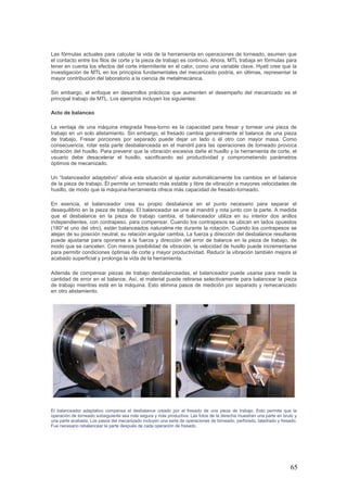 65
Las fórmulas actuales para calcular la vida de la herramienta en operaciones de torneado, asumen que
el contacto entre los filos de corte y la pieza de trabajo es continuo. Ahora, MTL trabaja en fórmulas para
tener en cuenta los efectos del corte intermitente en el calor, como una variable clave. Hyatt cree que la
investigación de MTL en los principios fundamentales del mecanizado podría, en últimas, representar la
mayor contribución del laboratorio a la ciencia de metalmecánica.
Sin embargo, el enfoque en desarrollos prácticos que aumenten el desempeño del mecanizado es el
principal trabajo de MTL. Los ejemplos incluyen los siguientes:
Acto de balanceo
La ventaja de una máquina integrada fresa-torno es la capacidad para fresar y tornear una pieza de
trabajo en un solo alistamiento. Sin embargo, el fresado cambia generalmente el balance de una pieza
de trabajo. Fresar porciones por separado puede dejar un lado o el otro con mayor masa. Como
consecuencia, rotar esta parte desbalanceada en el mandril para las operaciones de torneado provoca
vibración del husillo. Para prevenir que la vibración excesiva dañe el husillo y la herramienta de corte, el
usuario debe desacelerar el husillo, sacrificando así productividad y comprometiendo parámetros
óptimos de mecanizado.
Un “balanceador adaptativo” alivia esta situación al ajustar automáticamente los cambios en el balance
de la pieza de trabajo. Él permite un torneado más estable y libre de vibración a mayores velocidades de
husillo, de modo que la máquina-herramienta ofrece más capacidad de fresado-torneado.
En esencia, el balanceador crea su propio desbalance en el punto necesario para separar el
desequilibrio en la pieza de trabajo. El balanceador se une al mandril y rota junto con la parte. A medida
que el desbalance en la pieza de trabajo cambia, el balanceador utiliza en su interior dos anillos
independientes, con contrapeso, para compensar. Cuando los contrapesos se ubican en lados opuestos
(180° el uno del otro), están balanceados naturalme nte durante la rotación. Cuando los contrapesos se
alejan de su posición neutral, su relación angular cambia. La fuerza y dirección del desbalance resultante
puede ajustarse para oponerse a la fuerza y dirección del error de balance en la pieza de trabajo, de
modo que se cancelen. Con menos posibilidad de vibración, la velocidad de husillo puede incrementarse
para permitir condiciones óptimas de corte y mayor productividad. Reducir la vibración también mejora el
acabado superficial y prolonga la vida de la herramienta.
Además de compensar piezas de trabajo desbalanceadas, el balanceador puede usarse para medir la
cantidad de error en el balance. Así, el material puede retirarse selectivamente para balancear la pieza
de trabajo mientras está en la máquina. Esto elimina pasos de medición por separado y remecanizado
en otro alistamiento.
El balanceador adaptativo compensa el desbalance creado por el fresado de una pieza de trabajo. Esto permite que la
operación de torneado subsiguiente sea más segura y más productiva. Las fotos de la derecha muestran una parte en bruto y
una parte acabada. Los pasos del mecanizado incluyen una serie de operaciones de torneado, perforado, taladrado y fresado.
Fue necesario rebalancear la parte después de cada operación de fresado.
 