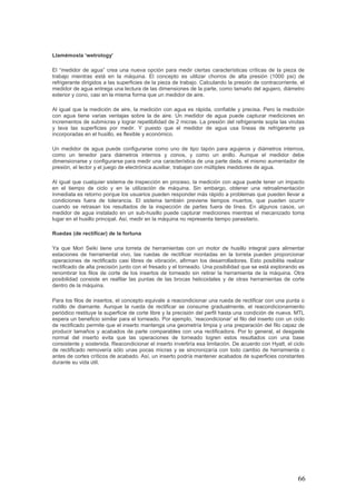 66
Llamémosla ‘wetrology’
El “medidor de agua” crea una nueva opción para medir ciertas características críticas de la pieza de
trabajo mientras está en la máquina. El concepto es utilizar chorros de alta presión (1000 psi) de
refrigerante dirigidos a las superficies de la pieza de trabajo. Calculando la presión de contracorriente, el
medidor de agua entrega una lectura de las dimensiones de la parte, como tamaño del agujero, diámetro
exterior y cono, casi en la misma forma que un medidor de aire.
Al igual que la medición de aire, la medición con agua es rápida, confiable y precisa. Pero la medición
con agua tiene varias ventajas sobre la de aire. Un medidor de agua puede capturar mediciones en
incrementos de submicras y lograr repetibilidad de 2 micras. La presión del refrigerante sopla las virutas
y lava las superficies por medir. Y puesto que el medidor de agua usa líneas de refrigerante ya
incorporadas en el husillo, es flexible y económico.
Un medidor de agua puede configurarse como uno de tipo tapón para agujeros y diámetros internos,
como un tenedor para diámetros internos y conos, y como un anillo. Aunque el medidor debe
dimensionarse y configurarse para medir una característica de una parte dada, el mismo aumentador de
presión, el lector y el juego de electrónica auxiliar, trabajan con múltiples medidores de agua.
Al igual que cualquier sistema de inspección en proceso, la medición con agua puede tener un impacto
en el tiempo de ciclo y en la utilización de máquina. Sin embargo, obtener una retroalimentación
inmediata es retorno porque los usuarios pueden responder más rápido a problemas que pueden llevar a
condiciones fuera de tolerancia. El sistema también previene tiempos muertos, que pueden ocurrir
cuando se retrasan los resultados de la inspección de partes fuera de línea. En algunos casos, un
medidor de agua instalado en un sub-husillo puede capturar mediciones mientras el mecanizado toma
lugar en el husillo principal. Así, medir en la máquina no representa tiempo parasitario.
Ruedas (de rectificar) de la fortuna
Ya que Mori Seiki tiene una torreta de herramientas con un motor de husillo integral para alimentar
estaciones de herramental vivo, las ruedas de rectificar montadas en la torreta pueden proporcionar
operaciones de rectificado casi libres de vibración, afirman los desarrolladores. Esto posibilita realizar
rectificado de alta precisión junto con el fresado y el torneado. Una posibilidad que se está explorando es
renombrar los filos de corte de los insertos de torneado sin retirar la herramienta de la máquina. Otra
posibilidad consiste en reafilar las puntas de las brocas helicoidales y de otras herramientas de corte
dentro de la máquina.
Para los filos de insertos, el concepto equivale a reacondicionar una rueda de rectificar con una punta o
rodillo de diamante. Aunque la rueda de rectificar se consume gradualmente, el reacondicionamiento
periódico restituye la superficie de corte libre y la precisión del perfil hasta una condición de nueva. MTL
espera un beneficio similar para el torneado. Por ejemplo, ‘reacondicionar’ el filo del inserto con un ciclo
de rectificado permite que el inserto mantenga una geometría limpia y una preparación del filo capaz de
producir tamaños y acabados de parte comparables con una rectificadora. Por lo general, el desgaste
normal del inserto evita que las operaciones de torneado logren estos resultados con una base
consistente y sostenida. Reacondicionar el inserto invertiría esa limitación. De acuerdo con Hyatt, el ciclo
de rectificado removería sólo unas pocas micras y se sincronizaría con todo cambio de herramienta o
antes de cortes críticos de acabado. Así, un inserto podría mantener acabados de superficies constantes
durante su vida útil.
 