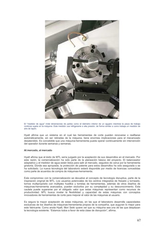 67
El “medidor de agua” mide dimensiones de partes como el diámetro interior de un agujero mientras la pieza de trabajo
continúa sujeta en la máquina. Este medidor usa refrigerante a alta presión, de forma similar a como trabaja un medidor de
aire de tapón.
Hyatt afirma que un sistema en el cual las herramientas de corte pueden renovarse o reafilarse
automáticamente, sin ser retiradas de la máquina, tiene enormes implicaciones para el mecanizado
desatendido. Es concebible que una máquina-herramienta pueda operar continuamente sin intervención
del operador durante semanas y semanas.
Al mercado, al mercado
Hyatt afirma que el éxito de MTL sería juzgado por la aceptación de sus desarrollos en el mercado. Por
esta razón, la comercialización ha sido parte de la planeación básica del proyecto. El balanceador
adaptativo y el medidor de agua están listos para salir al mercado, seguidos de cerca por la herramienta
giratoria. Donde sea apropiada, la protección de patente para estos desarrollos ha sido asegurada o se
ha solicitado. La nueva tecnología del laboratorio estará disponible por medio de licencias concedidas
como parte de acuerdos de compra de máquinas-herramienta.
Este compromiso con la comercialización se devuelve al concepto de tecnología disruptiva, parte de la
inspiración original de MTL. Los usuarios potenciales de los centros integrados de fresado y torneado,
tornos multipropósito con múltiples husillos y torretas de herramientas, además de otros diseños de
máquinas-herramienta avanzados, pueden excluirlos por su complejidad y su desconocimiento. Esta
cautela puede superarse por el obligado valor que estas máquinas representan como recursos de
productividad. MTL busca nivelar la flexibilidad y capacidad de estas máquinas con conceptos
innovadores de herramientas de corte para mejorar el valor de las máquinas al usuario.
Es segura la mayor aceptación de estas máquinas, en las que el laboratorio desarrolla capacidades
exclusivas de los diseños de máquinas-herramienta propios de la compañía, que auguran lo mejor para
este fabricante. Como anota Hyatt, Mori Seiki quiere ver que su máquina sea una de las que desplazan
la tecnología existente. “Estamos todos a favor de esta clase de disrupción”, afirma.
 
