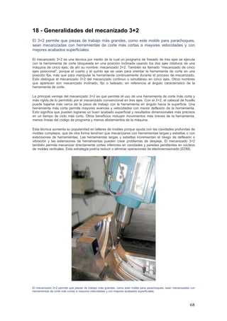 68
18 - Generalidades del mecanizado 3+2
El 3+2 permite que piezas de trabajo más grandes, como este molde para parachoques,
sean mecanizadas con herramientas de corte más cortas a mayores velocidades y con
mejores acabados superficiales.
El mecanizado 3+2 es una técnica por medio de la cual un programa de fresado de tres ejes se ejecuta
con la herramienta de corte bloqueada en una posición inclinada usando los dos ejes rotativos de una
máquina de cinco ejes; de ahí su nombre: mecanizado 3+2. También es llamado “mecanizado de cinco
ejes posicional”, porque el cuarto y el quinto eje se usan para orientar la herramienta de corte en una
posición fija, más que para manipular la herramienta continuamente durante el proceso de mecanizado.
Esto distingue el mecanizado 3+2 del mecanizado continuo o simultáneo en cinco ejes. Otros nombres
que aparecen son mecanizado inclinado, fijo o ladeado, en referencia al ángulo característico de la
herramienta de corte.
La principal ventaja del mecanizado 3+2 es que permite el uso de una herramienta de corte más corta y
más rígida de lo permitido por el mecanizado convencional en tres ejes. Con el 3+2, el cabezal de husillo
puede bajarse más cerca de la pieza de trabajo con la herramienta en ángulo hacia la superficie. Una
herramienta más corta permite mayores avances y velocidades con menor deflexión de la herramienta.
Esto significa que pueden lograrse un buen acabado superficial y resultados dimensionales más precisos
en un tiempo de ciclo más corto. Otros beneficios incluyen movimientos más breves de la herramienta,
menos líneas del código de programa y menos alistamientos de la máquina.
Esta técnica aumenta su popularidad en talleres de moldes porque ayuda con las cavidades profundas de
moldes complejos, que de otra forma tendrían que mecanizarse con herramientas largas y esbeltas o con
extensiones de herramientas. Las herramientas largas y esbeltas incrementan el riesgo de deflexión o
vibración y las extensiones de herramientas pueden crear problemas de despeje. El mecanizado 3+2
también permite mecanizar directamente cortes inferiores en cavidades y paredes pendientes en núcleos
de moldes verticales. Esta estrategia podría reducir o eliminar operaciones de electroerosionado (EDM).
El mecanizado 3+2 permite que piezas de trabajo más grandes, como este molde para parachoques, sean mecanizadas con
herramientas de corte más cortas a mayores velocidades y con mejores acabados superficiales.
 