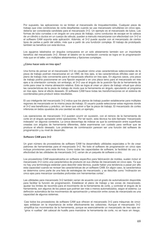69
Por supuesto, las aplicaciones no se limitan al mecanizado de troqueles/moldes. Cualquier pieza de
trabajo que cree condiciones de corte desafiantes cuando se use mecanizado simultáneo en cinco ejes,
debería ser considerada candidata para el mecanizado 3+2. Un ejemplo es el mecanizado de tubos. Las
formas de tubo curvadas o en ángulo en una pieza de trabajo, como conductos de escape en la cabeza
de un cilindro o ductos en un cuerpo de válvula, pueden a menudo mecanizarse con efectividad con 3+2 si
el software CAM soporta esta aplicación. Además, el 3+2 puede ayudar con el mecanizado de ciertos
tipos de partes a partir del sólido, más que a partir de una fundición compleja. El trabajo de prototipado
también se beneficia con esta técnica.
Los agujeros taladrados en ángulos compuestos en un solo alistamiento también son un importante
beneficio del mecanizado 3+2. Alinear el taladro en la orientación correcta se logra en la programación
más que en el taller, con múltiples alistamientos y fijaciones complejas.
¿Cómo hacer esto en tres ejes?
Una forma de pensar en el mecanizado 3+2 es visualizar cómo unas características seleccionadas de la
pieza de trabajo podrían mecanizarse en un VMC de tres ejes, si las características difíciles caen en el
plano de trabajo más conveniente para el mecanizado efectivo en tres ejes. En algunos casos, una pieza
de trabajo podría posicionarse en una fijación especial o en una placa seno para el mecanizado en tres
ejes a la orientación correcta; sin embargo, el 3+2 usa el ángulo de la posición fija de la herramienta de
corte para crear la misma alineación relativa. Esto se logra al crear un plano de trabajo virtual que ubica
las características de la pieza de trabajo de modo que la herramienta en ángulo, ejecutando el programa
en tres ejes, tiene el efecto deseado. El software CAM hace todas las transformaciones en el sistema de
coordenadas para producir estos resultados.
El uso inteligente del mecanizado 3+2 indica que los planos de trabajo pueden establecerse para múltiples
regiones de mecanizado en la misma pieza de trabajo. El usuario puede seleccionar estas regiones donde
el 3+2 sea beneficioso y práctico, sin tener que volver a fijar la pieza de trabajo. El mecanizado de cortes
inferiores en lados opuestos de una cavidad es sólo un ejemplo.
Las operaciones de mecanizado 3+2 pueden ocurrir en sucesión, con el reinicio de la herramienta de
corte en el ángulo apropiado entre operaciones. Por tal razón, esta técnica ha sido llamada “mecanizado
indexado” en algunos contextos. La única desventaja de indexar es que la combinación entre superficies
creadas con ángulos de herramienta diferentes, debe examinarse con cuidado para verificar que se
produce el efecto deseado. Los problemas de combinación parecen ser una función del software de
programación y su nivel de desarrollo.
Software CAM para 3+2
Un gran número de proveedores de software CAM ha desarrollado utilidades especiales a fin de crear
patrones de herramientas para el mecanizado 3+2. No todo el software de programación en cinco ejes
incluye provisiones para esta técnica. Como todas las capacidades de software, la facilidad de uso y la
efectividad de las utilidades de mecanizado 3+2, varían de un paquete de software a otro.
Los proveedores CAM especializados en software específico para fabricación de moldes, suelen incluir el
mecanizado 3+2 como una característica de producto en sus ofertas de mecanizado en cinco ejes. Ya que
no hay una terminología estándar para describir esta técnica, puede haber una tendencia a pasar por alto
esta capacidad cuando se revisan las características de un software CAM. En algún caso, la característica
se determina como parte de una lista de estrategias de mecanizado, y se describe como “inclinación en
cinco ejes para mecanizar cavidades profundas con herramientas cortas”.
Las utilidades para mecanizado 3+2 también varían de acuerdo con el grado de automatización disponible
para facilitar la función de programación. Establecer el plano de trabajo y las zonas de mecanizado,
ajustar los límites de recorrido para el movimiento de la herramienta de corte, y controlar el ángulo de la
herramienta, son algunos de los pasos que podrían ser más o menos automatizados, según el sistema. La
definición automática de los movimientos de aproximación y retracción entre zonas de mecanizado es una
capacidad de algunos sistemas.
Casi todos los proveedores de software CAM que ofrecen el mecanizado 3+2 para máquinas de cinco
ejes enfatizan en la importancia de evitar efectivamente las colisiones. Aunque el mecanizado 3+2
simplifica los movimientos de la herramienta, porque es esencialmente un mecanizado de tres ejes sin
“giros ni vueltas” del cabezal de husillo para maniobrar la herramienta de corte, no se hace sin riesgo.
 