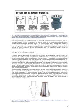 7
Fig. 2 – El herramental de ajuste estrecho detectará un ángulo de cono más grande o más pequeño de lo que debería ser. Sin
embargo, esta clase de herramental no provee una indicación de precisión en el posicionamiento axial. La unidad neumática
de anillo cónico mostrada abajo es típica para herramental de ajuste estrecho.
Si la tasa de conicidad del portaherramientas es demasiado grande, habrá excesivo espacio entre las
dos superficies y el extremo más pequeño del cono. Si la tasa de conicidad es demasiado pequeña,
habrá mucho espacio libre en el extremo mayor. Cada situación puede reducir la rigidez de la conexión y
causar desviación lineal de la herramienta, lo cual puede manifestarse en la pieza de trabajo como un
error en la geometría y, o, en su acabado superficial. Los errores del cono pueden afectar también la
cantidad de espacio libre entre la brida del herramental y la cara del husillo, creando errores de
posicionamiento axial.
Tres tipos de herramientas neumáticas
A medida que se incrementan las demandas de precisión y alta velocidad del mecanizado, las
tolerancias de manufactura del husillo y los conos portaherramientas se estrechan. Sin embargo, ambos
componentes continúan sujetos a imprecisiones en la manufactura y al desgaste. En respuesta, algunas
compañías con requerimientos muy altos de precisión, calidad y productividad -particularmente en los
campos médico y aeroespacial- verifican regularmente la precisión de los conos portaherramientas y los
husillos de las máquinas usando los portaherramientas. Esto se hace normalmente con un calibrador
diferencial neumático, que combina la alta resolución y precisión necesarias con la velocidad, facilidad
de uso y robustez, requeridas en el taller. El tipo más común de calibrador neumático para herramental
de cono tiene dos pares de chorros en circuitos de aire opuestos y está diseñado para un ajuste estrecho
entre la parte y la herramienta.
El herramental de ajuste estrecho no mide diámetros de parte como tales. En lugar de ello, muestra la
diferencia diametral en dos puntos sobre la pieza de trabajo, en comparación con los mismos dos puntos
en el patrón (véase figura 2). Si la diferencia en diámetro en el extremo mayor del cono es superior a la
diferencia en diámetro del extremo pequeño, el chorro superior verá mayor contrapresión que el chorro
inferior. Esto reflejará un cono negativo o un ángulo de cono más grande. Si la diferencia diametral en el
extremo pequeño es mayor que la diferencia en el extremo mayor, el calibrador leerá un cono positivo o
un ángulo de cono más pequeño.
Fig. 3 – Puede añadirse un juego adicional de chorros al herramental estilo "espacio vacío", para inspeccionar errores de boca
de campana y forma de barril en el cono.
 