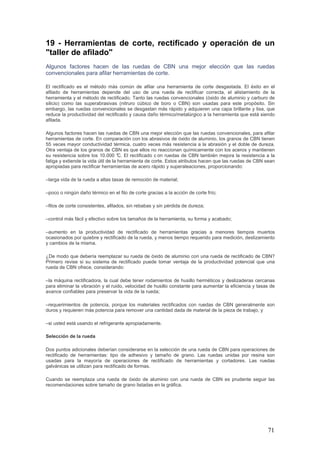 71
19 - Herramientas de corte, rectificado y operación de un
"taller de afilado"
Algunos factores hacen de las ruedas de CBN una mejor elección que las ruedas
convencionales para afilar herramientas de corte.
El rectificado es el método más común de afilar una herramienta de corte desgastada. El éxito en el
afilado de herramientas depende del uso de una rueda de rectificar correcta, el alistamiento de la
herramienta y el método de rectificado. Tanto las ruedas convencionales (óxido de aluminio y carburo de
silicio) como las superabrasivas (nitruro cúbico de boro o CBN) son usadas para este propósito. Sin
embargo, las ruedas convencionales se desgastan más rápido y adquieren una capa brillante y lisa, que
reduce la productividad del rectificado y causa daño térmico/metalúrgico a la herramienta que está siendo
afilada.
Algunos factores hacen las ruedas de CBN una mejor elección que las ruedas convencionales, para afilar
herramientas de corte. En comparación con los abrasivos de óxido de aluminio, los granos de CBN tienen
55 veces mayor conductividad térmica, cuatro veces más resistencia a la abrasión y el doble de dureza.
Otra ventaja de los granos de CBN es que ellos no reaccionan químicamente con los aceros y mantienen
su resistencia sobre los 10.000 °C. El rectificado c on ruedas de CBN también mejora la resistencia a la
fatiga y extiende la vida útil de la herramienta de corte. Estos atributos hacen que las ruedas de CBN sean
apropiadas para rectificar herramientas de acero rápido y superaleaciones, proporcionando:
–larga vida de la rueda a altas tasas de remoción de material;
–poco o ningún daño térmico en el filo de corte gracias a la acción de corte frío;
–filos de corte consistentes, afilados, sin rebabas y sin pérdida de dureza;
–control más fácil y efectivo sobre los tamaños de la herramienta, su forma y acabado;
–aumento en la productividad de rectificado de herramientas gracias a menores tiempos muertos
ocasionados por quiebre y rectificado de la rueda, y menos tiempo requerido para medición, deslizamiento
y cambios de la misma.
¿De modo que debería reemplazar su rueda de óxido de aluminio con una rueda de rectificado de CBN?
Primero revise si su sistema de rectificado puede tomar ventaja de la productividad potencial que una
rueda de CBN ofrece, considerando:
–la máquina rectificadora, la cual debe tener rodamientos de husillo herméticos y deslizaderas cercanas
para eliminar la vibración y el ruido, velocidad de husillo constante para aumentar la eficiencia y tasas de
avance confiables para preservar la vida de la rueda;
–requerimientos de potencia, porque los materiales rectificados con ruedas de CBN generalmente son
duros y requieren más potencia para remover una cantidad dada de material de la pieza de trabajo, y
–si usted está usando el refrigerante apropiadamente.
Selección de la rueda
Dos puntos adicionales deberían considerarse en la selección de una rueda de CBN para operaciones de
rectificado de herramientas: tipo de adhesivo y tamaño de grano. Las ruedas unidas por resina son
usadas para la mayoría de operaciones de rectificado de herramientas y cortadores. Las ruedas
galvánicas se utilizan para rectificado de formas.
Cuando se reemplaza una rueda de óxido de aluminio con una rueda de CBN es prudente seguir las
recomendaciones sobre tamaño de grano listadas en la gráfica.
 