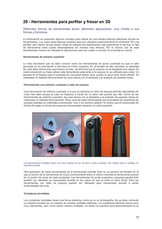 73
20 - Herramientas para perfilar y fresar en 3D
Diferentes formas de herramientas tienen diferentes aplicaciones. Una mirada a sus
formas y funciones.
A continuación se presentan algunos consejos para utilizar de una manera efectiva diferentes formas de
herramientas. Los cuatro tipos básicos cubiertos aquí son utilizados extensivamente en el fresado 3D y de
perfiles, pero dentro de ese amplio rango de trabajos hay aplicaciones más específicas en las que un tipo
de herramienta dado puede desempeñarse de manera más efectiva. Por lo menos una de esas
herramientas merece ser utilizada en aplicaciones para las cuales a menudo no es tenida en cuenta.
Herramientas de extremo cuadrado
Lo más importante que se debe conocer sobre las herramientas de punta cuadrada es que el calor
generado en el corte tiende a irse hacia el rincón cuadrado. En el fresado de alta velocidad, la velocidad
de corte debe disminuirse para reducir el calor, de tal forma que la esquina no se desgaste muy rápido. En
metal endurecido es mejor utilizar esta herramienta solamente si la esquina no es utilizada para cortar. Un
ejemplo es el fresado para el acabado de una pared lateral recta cuando la pieza tiene fondo abierto. En
materiales no tratados térmicamente los usos típicos son el desbaste y el acabado de paredes rectas.
Herramientas con extremo cuadrado y radio de esquina
Una herramienta de extremo cuadrado a la que se adiciona un radio de esquina permite velocidades de
corte más altas porque el calor se dispersa a través de un área más grande que ella. Como en las
herramientas de extremo cuadrado, los usos típicos son el desbaste y el acabado de paredes rectas en
materiales no tratados térmicamente. Otros usos de estas herramientas son el acabado de superficies de
paredes laterales en materiales endurecidos ?con o sin extremo abierto? lo mismo que el mecanizado de
fondos de cajas en donde las esquinas mecanizadas requieren un radio pequeño.
Las herramientas toroidales tienen una forma distinta de las de bola y punta cuadrada. Son ideales para el acabado de
superficies planas.
Otra aplicación de estas herramientas es el mecanizado toroidal. Este es un proceso de fresado en el
que el camino de la herramienta se cruza continuamente sobre sí mismo mientras la herramienta avanza
en un patrón de arcos de radio constante. Las herramientas de punta cuadrada y esquinas agudas sólo
pueden ser utilizadas en mecanizado toroidal en los casos en que el corte no tiene fondo. Pero las
herramientas con radio de esquina pueden ser utilizadas para mecanizado toroidal a varias
profundidades de corte.
Cortadores toroidales
Los cortadores toroidales tienen una forma distintiva, como se ve en la fotografía. No se debe confundir
un cortador toroidal con un cortador de insertos múltiples inferiores. Los cortadores inferiores tienen usos
muy importantes, pero como tienen insertos múltiples, no tienen la exactitud para desempeñarse en la
 