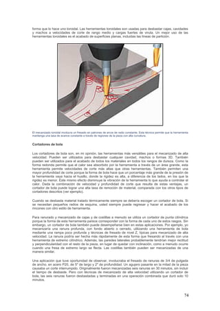 74
forma que lo hace uno toroidal. Las herramientas toroidales son usadas para desbastar cajas, cavidades
y machos a velocidades de corte de rango medio y cargas fuertes de viruta. Un mejor uso de las
herramientas toroidales es el acabado de superficies planas, incluidas las líneas de partición.
El mecanizado toroidal involucra un fresado en patrones de arcos de radio constante. Esta técnica permite que la herramienta
mantenga una tasa de avance constante a través de regiones de la pieza con alta curvatura.
Cortadores de bola
Los cortadores de bola son, en mi opinión, las herramientas más versátiles para el mecanizado de alta
velocidad. Pueden ser utilizados para desbastar cualquier cavidad, machos o formas 3D. También
pueden ser utilizados para el acabado de todos los materiales en todos los rangos de dureza. Como la
forma redonda permite que el calor sea absorbido por la herramienta a través de un área grande, esta
herramienta permite velocidades de corte más altas que otras herramientas. También permiten una
mayor profundidad de corte porque la forma de bola hace que un porcentaje más grande de la presión de
la herramienta vaya hacia el husillo, donde la rigidez es alta, a diferencia de los lados, en los que la
rigidez es menor. Este mismo efecto disminuye la vibración de la herramienta lo que ayuda a controlar el
calor. Dada la combinación de velocidad y profundidad de corte que resulta de estas ventajas, un
cortador de bola puede lograr una alta tasa de remoción de material, comparada con los otros tipos de
cortadores descritos (ver ejemplo).
Cuando se desbasta material tratado térmicamente siempre se debería escoger un cortador de bola. Si
se necesitan pequeños radios de esquina, usted siempre puede regresar y hacer el acabado de los
rincones con otro estilo de herramienta.
Para ranurado y mecanizado de cajas y de costillas a menudo se utiliza un cortador de punta cilíndrica
porque la forma de esta herramienta parece corresponder con la forma de cada uno de estos rasgos. Sin
embargo, un cortador de bola también puede desempeñarse bien en estas aplicaciones. Por ejemplo, yo
mecanizaría una ranura profunda, con fondo abierto o cerrado, utilizando una herramienta de bola
mediante una rampa poco profunda y técnicas de fresado de nivel Z, típicas para mecanizado de alta
velocidad. La ranura podría ser hecha más rápidamente de esta forma que fresando al través con una
herramienta de extremo cilíndrico. Además, las paredes laterales probablemente tendrían mejor rectitud
y perpendicularidad con el resto de la pieza, en lugar de quedar con inclinación, como a menudo ocurre
cuando una fresa de extremo largo se flecta. Las costillas también pueden ser mecanizadas de una
manera similar.
Una aplicación que tuve oportunidad de observar, involucraba el fresado de ranuras de 3/4 de pulgada
de ancho, en acero P20, de 5" de largo y 2" de profundidad. Un agujero pasante en la mitad de la pieza
causaba un corte interrumpido. Originalmente fueron mecanizadas seis ranuras en 30 minutos, sin incluir
el tiempo de desbaste. Pero con técnicas de mecanizado de alta velocidad utilizando un cortador de
bola, las seis ranuras fueron desbastadas y terminadas en una operación combinada que duró solo 10
minutos.
 