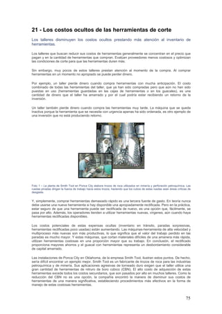 75
21 - Los costos ocultos de las herramientas de corte
Los talleres disminuyen los costos ocultos prestando más atención al inventario de
herramientas.
Los talleres que buscan reducir sus costos de herramientas generalmente se concentran en el precio que
pagan y en la cantidad de herramientas que compran. Evalúan proveedores menos costosos y optimizan
las condiciones de corte para que las herramientas duren más.
Sin embargo, muy pocos de estos talleres prestan atención al momento de la compra. Al comprar
herramientas en un momento no apropiado se puede perder dinero.
Por ejemplo, un taller pierde dinero cuando compra herramientas con mucha anticipación. El costo
combinado de todas las herramientas del taller, que ya han sido compradas pero que aún no han sido
puestas en uso (herramientas guardadas en las cajas de herramientas o en los guacales), es una
cantidad de dinero que el taller ha amarrado y por el cual podría estar recibiendo un retorno de la
inversión.
Un taller también pierde dinero cuando compra las herramientas muy tarde. La máquina que se queda
inactiva porque la herramienta que se necesita con urgencia apenas ha sido ordenada, es otro ejemplo de
una inversión que no está produciendo retorno.
Foto 1 – La planta de Smith Tool en Ponca City elabora trozos de roca utilizados en minería y perforación petroquímica. Las
ruedas pinadas dirigen la fuerza de trabajo hacia estos trozos, haciendo que los cubos de estas ruedas sean áreas críticas de
desgaste.
Y, simplemente, comprar herramientas demasiado rápido es una tercera fuente de gasto. En teoría nunca
debe usarse una nueva herramienta si hay disponible una apropiadamente rectificada. Pero en la práctica,
estar seguro de que una herramienta puede ser rectificada de nuevo, es una opción que, fácilmente, se
pasa por alto. Además, los operadores tienden a utilizar herramientas nuevas, vírgenes, aún cuando haya
herramientas rectificadas disponibles.
Los costos potenciales de estas expensas ocultas (inventario en tránsito, paradas sorpresivas,
herramientas rectificadas poco usadas) están aumentando. Las máquinas-herramienta de alta velocidad y
multiproceso más nuevas son más productivas, lo que significa que el valor del trabajo perdido en las
paradas es mucho mayor. Y estas máquinas, que cortan materiales difíciles de una amanera más rápida,
utilizan herramientas costosas en una proporción mayor que su trabajo. En conclusión, el rectificado
proporciona mayores ahorros y el guacal con herramientas representa un desbordamiento considerable
de capital amarrado.
Las instalaciones de Ponca City en Oklahoma, de la empresa Smith Tool, ilustran estos puntos. De hecho,
sería difícil encontrar un ejemplo mejor. Smith Tool es un fabricante de trozos de roca para las industrias
petroquímica y de minería. Sus aplicaciones agresivas de torneado duro exigen que el taller utilice una
gran cantidad de herramientas de nitruro de boro cúbico (CBN). El alto costo de adquisición de estas
herramientas excede todos los costos secundarios, que son pasados por alto en muchos talleres. Como la
reducción del CBN no es una opción, la compañía encontró la manera de disminuir sus costos de
herramientas de una manera significativa, estableciendo procedimientos más efectivos en la forma de
manejo de estas costosas herramientas.
 