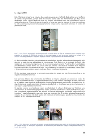 77
La máquina CBN
Esta “oficina de ventas” es la máquina dispensadora que se ve en la foto 3. Está califica como la oficina
de ventas del proveedor, porque tanto la máquina como todas las herramientas que hay allí le
pertenecen. Smith Tool no tiene que pagar por ninguna herramienta hasta que un empleado suyo la
retire de la máquina. El hecho de que la compañía no tenga que soportar el precio de estas herramientas
ha sido un cambio de procedimientos aparentemente simple que ha mejorado la eficiencia de costos del
proceso de Smith.
Foto 3 – Esta máquina dispensadora de herramientas está localizada dentro del taller de Smith Tool, pero el contenido es de
propiedad del proveedor de CBN de la compañía. La empresa no paga por una herramienta hasta que es retirada de la
máquina. Este arreglo evita que la compañía tenga que financiar su propio inventario de herramientas CBN.
La relación entre la compañía y su proveedor de herramientas requiere flexibilidad de ambas partes. Por
ejemplo, el supervisor de aplicaciones de herramientas, Ernie Buford, es el empleado de Smith más
relacionado con la máquina dispensadora de herramientas y su inventario. Pero él también hace trabajos
para Mastertech, porque dedica una o más horas por semana a actualizar el inventario de la máquina
con insertos que aún no pertenecen a Smith Tool. Los insertos de reemplazo son enviados, casi a diario,
y almacenados en una cabina segura hasta que Buford transfiere a la máquina.
Él dice que esta hora semanal es un precio que paga con agrado por los ahorros que él ve en su
departamento de herramientas.
Los operarios obtienen las herramientas de CBN de la máquina utilizando un scanner de código de
barras. Un operador escanea su tarjeta de identificación y luego escanea los códigos de barra colocados
en la máquina para identificar la herramienta, la máquina-herramienta y el número de inserto (foto 4).
Algo fundamental para la efectividad del sistema, dice Buford, es el software que corre en la máquina, y
que captura y organiza esta información.
Un cambio reciente en el software mejoró su efectividad. El software Cribmaster de WinWare para
administración de herramientas proporcionó ciertas ganancias en eficiencia. Ahora, Buford envía por e-
mail, compilados automáticamente, los reportes de uso de herramientas requeridos para actualizar el
inventario y para la facturación, que antes tenía que enviar por fax. Él también actualiza físicamente la
máquina de una manera más fácil, gracias a la habilidad del software para ejecutar los movimientos de
máquina de una manera más eficiente.
Foto 4 – Para obtener una herramienta, el operador escanea el código de barra de su tarjeta de identificación, luego escanea
los códigos de barra en la máquina dispensadora de herramientas para identificar el trabajo, la máquina-herramienta y el
inserto que necesita.
 