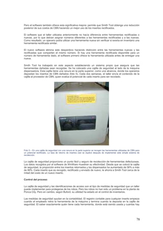 78
Pero el software también ofrece esta significativa mejora: permite que Smith Tool obtenga una reducción
posterior de sus costos de CBN haciendo un mejor uso de los insertos rectificados.
El software que el taller utilizaba anteriormente no hacía diferencia entre herramientas rectificadas o
nuevas, por lo que debían asignar números diferentes a las herramientas rectificadas y a las nuevas.
Como resultado, un operario podía utilizar una herramienta nueva sin verificar si existía en inventario una
herramienta rectificada similar.
El nuevo software elimina este desperdicio haciendo distinción entre las herramientas nuevas y las
rectificadas que comparten el mismo número. Si hay una herramienta rectificada disponible para un
número de herramienta dado, el software primero ofrece la herramienta utilizada antes de entregar una
nueva.
Smith Tool ha trabajado en este aspecto estableciendo un sistema propio que asegura que las
herramientas dañadas sean recogidas. Se ha colocado una cajilla de seguridad al lado de la máquina
dispensadora. Esta cajilla tiene una ranura en la parte superior, como una alcancía, donde los operarios
depositan los insertos de CBN dañados (foto 5). Cada dos semanas, el taller envía el contenido de la
cajilla al proveedor de CBN, quien evalúa el potencial de cada inserto para ser reciclado.
Foto 5 – En una cajilla de seguridad con una ranura en la parte superior se recogen las herramientas utilizadas de CBN para
un potencial rectificado. La tasa de retorno de insertos casi se duplicó después de implementar este simple sistema de
recolección.
La cajilla de seguridad proporciona un punto fácil y seguro de recolección de herramientas defectuosas.
Los datos recogidos por el software de WinWare muestran su efectividad. Desde que se colocó la cajilla
de seguridad, la proporción entre los insertos retornados y los dispensados ha aumentado de 56% a más
de 99%. Cada inserto que es recogido, rectificado y enviado de nuevo, le ahorra a Smith Tool cerca de la
mitad del costo de un nuevo inserto.
Control del proceso
La cajilla de seguridad y las identificaciones de acceso son el tipo de medidas de seguridad que un taller
puede implementar para protegerse de los robos. Pero los robos no han sido un problema en la planta de
Ponca City. Pero en cambio, según Buford, su utilidad ha estado en el control de inventarios.
Las medidas de seguridad ayudan en la contabilidad. El registro contable para cualquier inserto empieza
cuando el empleado retira la herramienta de la máquina y termina cuando la deposita en la cajilla de
seguridad. El saber exactamente quién tiene cada herramienta, donde está siendo usada y cuantas hay
 