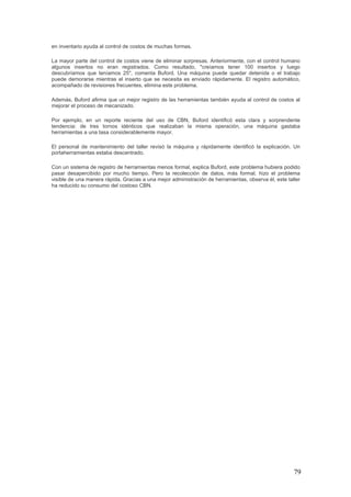 79
en inventario ayuda al control de costos de muchas formas.
La mayor parte del control de costos viene de eliminar sorpresas. Anteriormente, con el control humano
algunos insertos no eran registrados. Como resultado, "creíamos tener 100 insertos y luego
descubríamos que teníamos 25", comenta Buford. Una máquina puede quedar detenida o el trabajo
puede demorarse mientras el inserto que se necesita es enviado rápidamente. El registro automático,
acompañado de revisiones frecuentes, elimina este problema.
Además, Buford afirma que un mejor registro de las herramientas también ayuda al control de costos al
mejorar el proceso de mecanizado.
Por ejemplo, en un reporte reciente del uso de CBN, Buford identificó esta clara y sorprendente
tendencia: de tres tornos idénticos que realizaban la misma operación, una máquina gastaba
herramientas a una tasa considerablemente mayor.
El personal de mantenimiento del taller revisó la máquina y rápidamente identificó la explicación. Un
portaherramientas estaba descentrado.
Con un sistema de registro de herramientas menos formal, explica Buford, este problema hubiera podido
pasar desapercibido por mucho tiempo. Pero la recolección de datos, más formal, hizo el problema
visible de una manera rápida. Gracias a una mejor administración de herramientas, observa él, este taller
ha reducido su consumo del costoso CBN.
 
