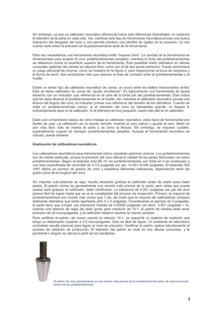 8
Sin embargo, ya que un calibrador neumático diferencial indica sólo diferencias diametrales, no mostrará
el diámetro de la parte en cada sitio. Así, mientras este tipo de herramienta neumática provee una buena
indicación del desgaste del cono y nos permite predecir una pérdida de rigidez en la conexión, no nos
cuenta nada sobre la precisión en el posicionamiento axial de la herramienta.
Para eso necesitamos una herramienta neumática estilo "espacio libre". La cavidad de la herramienta es
dimensionada para aceptar el cono portaherramientas completo, mientras la brida del portaherramientas
se referencia contra la superficie superior de la herramienta. Esto posibilita medir diámetros en alturas
conocidas (además del cambio en espacio libre, como con el de tipo ajuste estrecho). Puede adicionarse
un juego adicional de chorros, como se muestra en la figura 3, para inspeccionar la boca de campana y
la forma de barril, dos condiciones más que reducen el área de contacto entre el portaherramientas y el
husillo.
Existe un tercer tipo de calibrador neumático de conos, un cruce entre los estilos mencionados arriba.
Este se llama calibrador de conos de "ajuste simultáneo". Es básicamente una herramienta de ajuste
estrecho con un indicador que referencia en la cara de la brida par del portaherramientas. Esto indica
qué tan lejos alcanza el portaherramientas en el husillo. Así, mientras el calibrador neumático provee una
lectura del ángulo del cono, el indicador provee una referencia del tamaño de los diámetros. Cuando se
mide un portaherramientas cónico, si el diámetro del cono es demasiado grande, no llegará lo
suficientemente lejos en el calibrador. Si el diámetro es muy pequeño, caerá más allá en el calibrador.
Dada una comprensión básica de cómo trabaja un calibrador neumático, estos tipos de herramental son
fáciles de usar. La calibración es un asunto sencillo: insertar el cono patrón y ajustar el cero. Medir es
aún más fácil: sólo se inserta la parte y se toma la lectura. Sin embargo, se requiere cuidado,
especialmente cuando se manejan portaherramientas pesados. Aunque el herramental neumático es
robusto, puede dañarse.
Graduación de calibradores neumáticos
Los calibradores neumáticos para herramental cónico requieren patrones cónicos. Los portaherramientas
son de interés particular, porque la precisión del cono afecta la calidad de las partes fabricadas con estos
portaherramientas. Según el estándar Ansi B5.10, los portaherramientas con brida en V se construyen a
una tasa especificada de conicidad de 3-1/2 pulgadas por pie, +0.001/-0.000 pulgadas. El estándar ISO
1947 define un número de grados de cono y establece diferentes tolerancias, dependiendo tanto del
grado como de la longitud del cono.
Sin importar cuál estándar se siga, resulta necesario graduar el calibrador antes de usarlo para medir
partes. El patrón cónico es generalmente una versión más precisa de la parte, pero antes que pueda
usarse para graduar el calibrador, debe certificarse. La tolerancia de 0.001 pulgadas por pie del Ansi
parece fácil de lograr hasta que se ve la complejidad del proceso de inspección. Primero, la mayoría de
portaherramientas son mucho más cortos que 1 pie, de modo que la mayoría de calibradores compara
realmente diámetros que están apartados sólo 3 o 4 pulgadas. Considerando el ejemplo de 3 pulgadas,
la parte tiene que cumplir una tolerancia medida de 0.00025 pulgadas (es decir, 0.001 pulgadas ÷ 4).
Usando una relación de regla del dedo gordo para medición de 10:1, el patrón de medida debe tener
precisión de 25 micropulgadas, y el calibrador debería resolver la misma cantidad.
Para certificar el patrón -de nuevo usando la relación 10:1- se requerirá un sistema de medición que
tenga un desempeño superior a 2.5 micropulgadas. Esto es fácil de lograr. Un ambiente de laboratorio
controlado resulta esencial para lograr el nivel de precisión. Certificar el patrón replica robustamente el
proceso de medición de producción. El diámetro del patrón se mide en dos alturas conocidas, y la
pendiente o ángulo se calcula a partir de los resultados.
El patrón de cono generalmente es una versión más precisa de la característica de parte, tal como la porción
cónica de los portaherramientas.
 