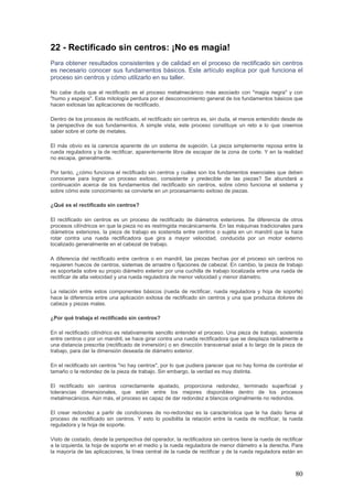 80
22 - Rectificado sin centros: ¡No es magia!
Para obtener resultados consistentes y de calidad en el proceso de rectificado sin centros
es necesario conocer sus fundamentos básicos. Este artículo explica por qué funciona el
proceso sin centros y cómo utilizarlo en su taller.
No cabe duda que el rectificado es el proceso metalmecánico más asociado con "magia negra" y con
"humo y espejos". Esta mitología perdura por el desconocimiento general de los fundamentos básicos que
hacen exitosas las aplicaciones de rectificado.
Dentro de los procesos de rectificado, el rectificado sin centros es, sin duda, el menos entendido desde de
la perspectiva de sus fundamentos. A simple vista, este proceso constituye un reto a lo que creemos
saber sobre el corte de metales.
El más obvio es la carencia aparente de un sistema de sujeción. La pieza simplemente reposa entre la
rueda reguladora y la de rectificar, aparentemente libre de escapar de la zona de corte. Y en la realidad
no escapa, generalmente.
Por tanto, ¿cómo funciona el rectificado sin centros y cuáles son los fundamentos esenciales que deben
conocerse para lograr un proceso exitoso, consistente y predecible de las piezas? Se abundará a
continuación acerca de los fundamentos del rectificado sin centros, sobre cómo funciona el sistema y
sobre cómo este conocimiento se convierte en un procesamiento exitoso de piezas.
¿Qué es el rectificado sin centros?
El rectificado sin centros es un proceso de rectificado de diámetros exteriores. Se diferencia de otros
procesos cilíndricos en que la pieza no es restringida mecánicamente. En las máquinas tradicionales para
diámetros exteriores, la pieza de trabajo es sostenida entre centros o sujeta en un mandril que la hace
rotar contra una rueda rectificadora que gira a mayor velocidad, conducida por un motor externo
localizado generalmente en el cabezal de trabajo.
A diferencia del rectificado entre centros o en mandril, las piezas hechas por el proceso sin centros no
requieren huecos de centros, sistemas de arrastre o fijaciones de cabezal. En cambio, la pieza de trabajo
es soportada sobre su propio diámetro exterior por una cuchilla de trabajo localizada entre una rueda de
rectificar de alta velocidad y una rueda reguladora de menor velocidad y menor diámetro.
La relación entre estos componentes básicos (rueda de rectificar, rueda reguladora y hoja de soporte)
hace la diferencia entre una aplicación exitosa de rectificado sin centros y una que produzca dolores de
cabeza y piezas malas.
¿Por qué trabaja el rectificado sin centros?
En el rectificado cilíndrico es relativamente sencillo entender el proceso. Una pieza de trabajo, sostenida
entre centros o por un mandril, se hace girar contra una rueda rectificadora que se desplaza radialmente a
una distancia prescrita (rectificado de inmersión) o en dirección transversal axial a lo largo de la pieza de
trabajo, para dar la dimensión deseada de diámetro exterior.
En el rectificado sin centros "no hay centros", por lo que pudiera parecer que no hay forma de controlar el
tamaño o la redondez de la pieza de trabajo. Sin embargo, la verdad es muy distinta.
El rectificado sin centros correctamente ajustado, proporciona redondez, terminado superficial y
tolerancias dimensionales, que están entre los mejores disponibles dentro de los procesos
metalmecánicos. Aún más, el proceso es capaz de dar redondez a blancos originalmente no redondos.
El crear redondez a partir de condiciones de no-redondez es la característica que le ha dado fama al
proceso de rectificado sin centros. Y esto lo posibilita la relación entre la rueda de rectificar, la rueda
reguladora y la hoja de soporte.
Visto de costado, desde la perspectiva del operador, la rectificadora sin centros tiene la rueda de rectificar
a la izquierda, la hoja de soporte en el medio y la rueda reguladora de menor diámetro a la derecha. Para
la mayoría de las aplicaciones, la línea central de la rueda de rectificar y de la rueda reguladora están en
 