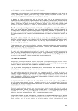 81
el mismo plano, a la misma altura sobre la cama de la máquina.
Para lograr la acción de redondeo, la hoja de soporte debe ser colocada de manera que la línea central de
la pieza de trabajo esté arriba de la línea central de la rueda de rectificar y de la rueda reguladora. Esta es
una relación crítica para el éxito del proceso de rectificado sin centros.
Si la pieza de trabajo reposa en una hoja de soporte al mismo nivel de las ruedas de rectificar y
reguladora, los puntos de contacto forman tres lados de un cuadrado. Cuando la pieza es rectificada con
esta configuración, cualquier punto alto en la pieza de trabajo desplazará ligeramente la pieza, de tal
manera que la rueda cortará un punto bajo en la posición opuesta. Con el tiempo, este montaje creará
tres lóbulos en la pieza de trabajo, que podrán ser dimensionalmente correctos, pero fuera de redondez.
Dar a la hoja de soporte un ángulo con inclinación hacia la rueda reguladora y posicionarla de tal manera
que la línea central de la pieza quede arriba de la línea central de las ruedas de rectificar y reguladora, es
la forma como la operación de rectificado sin centros puede generar redondez. En este montaje, si un
punto alto entra en contacto con la rueda rectificadora o con la reguladora, no se creará un punto bajo en
la posición opuesta, gracias al ángulo creado entre las líneas centrales de las ruedas y de la pieza de
trabajo.
En lugar de rectificar un lóbulo en la pieza de trabajo, los puntos altos son reducidos gradualmente por la
acción de la rueda de rectificar. Así, en lugar de crear un punto bajo en la periferia de la pieza de trabajo,
igual al punto alto, la rueda de rectificar genera un punto bajo proporcionalmente más pequeño en su
contacto con la pieza de trabajo.
Para visualizar mejor esta acción de redondeo, imagínese una pieza de trabajo con varios puntos altos.
Ahora vea cómo la pieza es rectificada en una sola rotación. Cuando la pieza sea retirada, mostrará que
solamente los puntos altos han sido tocados.
El ángulo de la hoja de soporte ayuda a mantener la pieza de trabajo en contacto y bajo el control de la
rueda reguladora de menor diámetro, resistiendo cualquier tendencia a acelerar su giro a la velocidad de
la rueda de rectificar. En algunos casos, el aceleramiento puede llevar a una pieza de 850 rpm a cerca de
60.000 rpm en un parpadeo. Y esto es algo que usted no quiere que ocurra.
Las claves del alistamiento
Para iniciar la operación de rectificado, la altura de la hoja de soporte debe ser ajustada. De esta manera,
se ubicará la línea central de la pieza de trabajo a la altura sobre la línea central de las dos ruedas que
determina la acción de redondeo de la operación de rectificado sin centros.
Uno de los errores más corrientes de alistamiento es una medida incorrecta de la altura de la pieza de
trabajo. Esta es una posición crítica y no debe ser adivinada.
Una regla práctica para definir la altura correcta para una pieza de más de 1 pulgada de diámetro es
colocar la pieza de trabajo a una altura igual a la mitad de su diámetro, sobre la línea central de las
ruedas de rectificar y reguladora. Así, para una pieza de 1 pulgada de diámetro, la altura deberá ser de
media pulgada sobre la línea central de las ruedas. Este es el punto primario de inicio para la mayoría de
los alistamientos de rectificadoras sin centros.
La mayoría de las máquinas rectificadoras sin centros dan la distancia entre la guía superior y la inferior a
la línea central de las ruedas de rectificar y reguladora, como una de sus especificaciones. Por ejemplo,
en el modelo DE de rectificadora sin centros de Cincinnati, la distancia es de 9,875". Esta medida varía
entre las diferentes marcas y modelos.
Conocida esta dimensión, el siguiente paso para determinar el cálculo correcto de la altura de la hoja de
soporte es adicionar la altura de la pieza de trabajo sobre el centro, a la distancia entre la guía y la línea
central de las ruedas. Para una pieza de 1 pulgada de diámetro en un modelo DE de Cincinnati, la altura
del centro de la pieza de trabajo será de 10,375", medida desde la guía inferior.
Existen varias maneras de hacer esta medición. Finalmente, lo que el maquinista necesita es que la pieza
quede con una mitad sobre la línea central de las ruedas, descansando a un tercio de la distancia hacia
abajo, medida a partir de la parte superior de la hoja de soporte inclinada y apoyada en la rueda
 