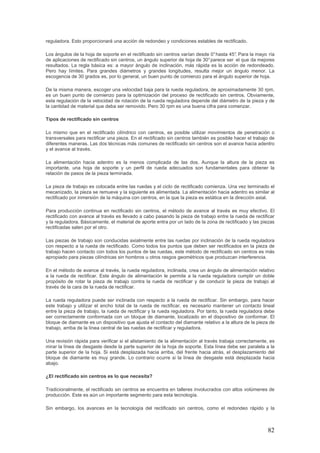 82
reguladora. Esto proporcionará una acción de redondeo y condiciones estables de rectificado.
Los ángulos de la hoja de soporte en el rectificado sin centros varían desde 0°hasta 45°. Para la mayo ría
de aplicaciones de rectificado sin centros, un ángulo superior de hoja de 30°parece ser el que da mejores
resultados. La regla básica es: a mayor ángulo de inclinación, más rápida es la acción de redondeado.
Pero hay límites. Para grandes diámetros y grandes longitudes, resulta mejor un ángulo menor. La
escogencia de 30 grados es, por lo general, un buen punto de comienzo para el ángulo superior de hoja.
De la misma manera, escoger una velocidad baja para la rueda reguladora, de aproximadamente 30 rpm,
es un buen punto de comienzo para la optimización del proceso de rectificado sin centros. Obviamente,
esta regulación de la velocidad de rotación de la rueda reguladora depende del diámetro de la pieza y de
la cantidad de material que deba ser removido. Pero 30 rpm es una buena cifra para comenzar.
Tipos de rectificado sin centros
Lo mismo que en el rectificado cilíndrico con centros, es posible utilizar movimientos de penetración o
transversales para rectificar una pieza. En el rectificado sin centros también es posible hacer el trabajo de
diferentes maneras. Las dos técnicas más comunes de rectificado sin centros son el avance hacia adentro
y el avance al través.
La alimentación hacia adentro es la menos complicada de las dos. Aunque la altura de la pieza es
importante, una hoja de soporte y un perfil de rueda adecuados son fundamentales para obtener la
relación de pasos de la pieza terminada.
La pieza de trabajo es colocada entre las ruedas y el ciclo de rectificado comienza. Una vez terminado el
mecanizado, la pieza se remueve y la siguiente es alimentada. La alimentación hacia adentro es similar al
rectificado por inmersión de la máquina con centros, en la que la pieza es estática en la dirección axial.
Para producción continua en rectificado sin centros, el método de avance al través es muy efectivo. El
rectificado con avance al través es llevado a cabo pasando la pieza de trabajo entre la rueda de rectificar
y la reguladora. Básicamente, el material de aporte entra por un lado de la zona de rectificado y las piezas
rectificadas salen por el otro.
Las piezas de trabajo son conducidas axialmente entre las ruedas por inclinación de la rueda reguladora
con respecto a la rueda de rectificado. Como todos los puntos que deben ser rectificados en la pieza de
trabajo hacen contacto con todos los puntos de las ruedas, este método de rectificado sin centros es más
apropiado para piezas cilíndricas sin hombros u otros rasgos geométricos que produzcan interferencia.
En el método de avance al través, la rueda reguladora, inclinada, crea un ángulo de alimentación relativo
a la rueda de rectificar. Este ángulo de alimentación le permite a la rueda reguladora cumplir un doble
propósito de rotar la pieza de trabajo contra la rueda de rectificar y de conducir la pieza de trabajo al
través de la cara de la rueda de rectificar.
La rueda reguladora puede ser inclinada con respecto a la rueda de rectificar. Sin embargo, para hacer
este trabajo y utilizar el ancho total de la rueda de rectificar, es necesario mantener un contacto lineal
entre la pieza de trabajo, la rueda de rectificar y la rueda reguladora. Por tanto, la rueda reguladora debe
ser correctamente conformada con un bloque de diamante, localizado en el dispositivo de conformar. El
bloque de diamante es un dispositivo que ajusta el contacto del diamante relativo a la altura de la pieza de
trabajo, arriba de la línea central de las ruedas de rectificar y reguladora.
Una revisión rápida para verificar si el alistamiento de la alimentación al través trabaja correctamente, es
mirar la línea de desgaste desde la parte superior de la hoja de soporte. Esta línea debe ser paralela a la
parte superior de la hoja. Si está desplazada hacia arriba, del frente hacia atrás, el desplazamiento del
bloque de diamante es muy grande. Lo contrario ocurre si la línea de desgaste está desplazada hacia
abajo.
¿El rectificado sin centros es lo que necesita?
Tradicionalmente, el rectificado sin centros se encuentra en talleres involucrados con altos volúmenes de
producción. Este es aún un importante segmento para esta tecnología.
Sin embargo, los avances en la tecnología del rectificado sin centros, como el redondeo rápido y la
 