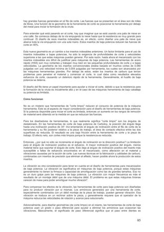 85
hay grandes fuerzas generadas en el filo de corte. Las fuerzas que se presentan en el área son de miles
de libras. Una función de la geometría de la herramienta de corte es posicionar la herramienta por debajo
del metal para iniciar la formación de la viruta.
Para entender qué está pasando en el corte, hay que imaginar que se está usando una pala de nieve en
una calle. Se comienza debajo de la vía empujando la nieve hasta que la resistencia es muy grande para
continuar. El diseño de esos insertos indexables es, en efecto, como diseñar una pala de nieve que
abarca toda la vía empujando con una sola mano. Estos insertos de baja potencia reducen las fuerzas de
corte en 40%.
Esta nueva geometría es un cambio a los insertos indexables anteriores. Un factor limitante para el uso de
insertos indexables a bajas potencias, ha sido la exigencia de profundidades de corte y velocidades
superiores a las que estas máquinas pueden generar. Por esta razón, hasta ahora el mecanizado con los
insertos indexables era difícil de justificar para máquinas de baja potencia. Las herramientas de acero
rápido (HSS) son muy cortantes y trabajan muy bien en las pequeñas profundidades de corte y a bajas
velocidades. La geometría de los insertos convencionales estaba basada en muchos cortes de 0,060
pulgadas con una velocidad mínima de 0,004 pulgadas por herramienta, los cuales son alcanzados por
las máquinas herramientas grandes. Por debajo de estos, están los insertos de carburo que tenían
problemas para penetrar el material y comenzar el corte, lo cual daba como resultados elevados
esfuerzos de corte, causando un deterioro rápido de la herramienta. Generalmente, el husillo de baja
potencia se detenía.
El diseño del filo tiene un papel importante para ayudar a iniciar el corte, debido a que la resistencia para
la formación de la viruta es inicialmente alta y en el caso de las máquinas herramienta de bajo caballaje
su potencia es limitada.
Cómo funcionan
No es un misterio que herramientas de "corte limpio" reducen el consumo de potencia de la máquina
herramienta. Este es el aspecto de mayor consideración para el diseño de herramientas de baja potencia.
Si la potencia disponible para iniciar el corte es limitada, entonces un aumento en los rangos de remoción
de material será obtenido en la medida en que se reduzcan las fuerzas.
Para los diseñadores de herramientas, lo que realmente significa "corte limpio" son los ángulos de
destalonado. En las herramientas de corte de baja potencia de Carboloy, la posición del ángulo llega
hasta una inclinación positiva de 34°. Incr ementando el ángulo de inclinación entre el filo de corte de la
herramienta y su filo posterior relativo a la pieza de trabajo, el área de contacto efectiva entre las dos
superficies es reducida. El resultado es una baja fricción entre la herramienta de corte y la pieza de
trabajo. El efecto neto, son cortes más limpios porque la resistencia es reducida.
Entonces, ¿por qué no sólo se incrementa el ángulo de inclinación en la dirección positiva? La limitación
para el ángulo de inclinación positivo es el esfuerzo. A mayor inclinación positiva del ángulo, menos
material tiene que soportar el ángulo de corte. Esto deja al ángulo de inclinación positivo del inserto más
susceptible a fallas de esfuerzos encontrados en el mecanizado, como alteración en el material y
vibraciones causadas por la acción de corte. Las nuevas técnicas en la fabricación y calidades de carburo,
combinadas con insertos de precisión que eliminan el afilado, hacen posible ahora la producción de estos
insertos.
La vibración es otra consideración para tener en cuenta en el diseño de herramientas para mecanizados
de baja potencia. La vibración es significativa en máquinas de baja potencia, porque estas máquinas
generalmente no tienen la firmeza o capacidad de amortiguación como las de grandes tamaños. Eso no
es un duro golpe para las máquinas de baja potencia. La vibración con mayor frecuencia es más el
resultado de un montaje débil que de una máquina débil. El problema es que estas máquinas livianas
carecen de masa para poder amortiguar mucha vibración".
Para compensar los efectos de la vibración, las herramientas de corte para baja potencia son diseñadas
para no producir vibración por sí mismas. Los armónicos generados por una herramienta de corte,
especialmente combinados con un débil montaje de la pieza de trabajo, pueden generar vibración. Esa
vibración se traduce en un rechinar sobre la pieza, y generalmente requiere que el operador de la
máquina reduzca las velocidades de rotación y avance para solucionarlo.
Adicionalmente, para diseñar geometrías (de corte limpio) en el inserto, las herramientas de corte de baja
potencia usan un grado o paso diferencial para ayudar a eliminar los armónicos que ocasionan las
vibraciones. Básicamente, el significado de paso diferencial significa que el paso entre dientes es
 