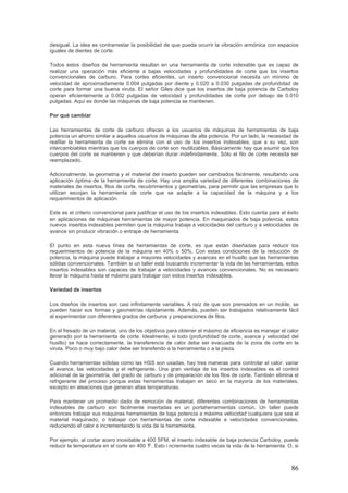 86
desigual. La idea es contrarrestar la posibilidad de que pueda ocurrir la vibración armónica con espacios
iguales de dientes de corte.
Todos estos diseños de herramienta resultan en una herramienta de corte indexable que es capaz de
realizar una operación más eficiente a bajas velocidades y profundidades de corte que los insertos
convencionales de carburo. Para cortes eficientes, un inserto convencional necesita un mínimo de
velocidad de aproximadamente 0.004 pulgadas por diente y 0.020 a 0.030 pulgadas de profundidad de
corte para formar una buena viruta. El señor Giles dice que los insertos de baja potencia de Carboloy
operan eficientemente a 0.002 pulgadas de velocidad y profundidades de corte por debajo de 0.010
pulgadas. Aquí es donde las máquinas de baja potencia se mantienen.
Por qué cambiar
Las herramientas de corte de carburo ofrecen a los usuarios de máquinas de herramientas de baja
potencia un ahorro similar a aquellos usuarios de máquinas de alta potencia. Por un lado, la necesidad de
reafilar la herramienta de corte se elimina con el uso de los insertos indexables, que a su vez, son
intercambiables mientras que los cuerpos de corte son reutilizables. Básicamente hay que asumir que los
cuerpos del corte se mantienen y que deberían durar indefinidamente. Sólo el filo de corte necesita ser
reemplazado.
Adicionalmente, la geometría y el material del inserto pueden ser cambiados fácilmente, resultando una
aplicación óptima de la herramienta de corte. Hay una amplia variedad de diferentes combinaciones de
materiales de insertos, filos de corte, recubrimientos y geometrías, para permitir que las empresas que lo
utilizan escojan la herramienta de corte que se adapte a la capacidad de la máquina y a los
requerimientos de aplicación.
Este es el criterio convencional para justificar el uso de los insertos indexables. Esto cuenta para el éxito
en aplicaciones de máquinas herramientas de mayor potencia. En maquinados de baja potencia, estos
nuevos insertos indexables permiten que la máquina trabaje a velocidades del carburo y a velocidades de
avance sin producir vibración o entrape de herramienta.
El punto en esta nueva línea de herramientas de corte, es que están diseñadas para reducir los
requerimientos de potencia de la máquina en 40% o 50%. Con estas condiciones de la reducción de
potencia, la máquina puede trabajar a mayores velocidades y avances en el husillo que las herramientas
sólidas convencionales. También si un taller está buscando incrementar la vida de las herramientas, estos
insertos indexables son capaces de trabajar a velocidades y avances convencionales. No es necesario
llevar la máquina hasta el máximo para trabajar con estos insertos indexables.
Variedad de insertos
Los diseños de insertos son casi infinitamente variables. A raíz de que son prensados en un molde, se
pueden hacer sus formas y geometrías rápidamente. Además, pueden ser trabajados relativamente fácil
al experimentar con diferentes grados de carburos y preparaciones de filos.
En el fresado de un material, uno de los objetivos para obtener el máximo de eficiencia es manejar el calor
generado por la herramienta de corte. Idealmente, si todo (profundidad de corte, avance y velocidad del
husillo) se hace correctamente, la transferencia de calor debe ser evacuada de la zona de corte en la
viruta. Poco o muy bajo calor debe ser transferido a la herramienta o a la pieza.
Cuando herramientas sólidas como las HSS son usadas, hay tres maneras para controlar el calor: variar
el avance, las velocidades y el refrigerante. Una gran ventaja de los insertos indexables es el control
adicional de la geometría, del grado de carburo y de preparación de los filos de corte. También elimina el
refrigerante del proceso porque estas herramientas trabajan en seco en la mayoría de los materiales,
excepto en aleaciones que generan altas temperaturas.
Para mantener un promedio dado de remoción de material, diferentes combinaciones de herramientas
indexables de carburo son fácilmente insertadas en un portaherramientas común. Un taller puede
entonces trabajar sus máquinas herramientas de baja potencia a máxima velocidad cualquiera que sea el
material maquinado, o trabajar con herramientas de corte indexable a velocidades convencionales,
reduciendo el calor e incrementando la vida de la herramienta.
Por ejemplo, al cortar acero inoxidable a 400 SFM, el inserto indexable de baja potencia Carboloy, puede
reducir la temperatura en el corte en 400 °F. Esto i ncrementa cuatro veces la vida de la herramienta. O, si
 
