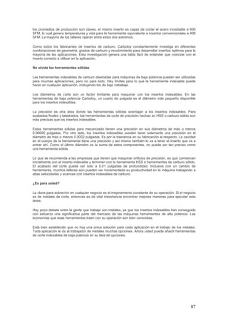 87
los promedios de producción son claves, el mismo inserto es capaz de cortar el acero inoxidable a 600
SFM, lo cual genera temperaturas y vida para la herramienta equivalente a insertos convencionales a 400
SFM. La mayoría de los talleres operan entre estos dos extremos.
Como todos los fabricantes de insertos de carburo, Carboloy constantemente investiga en diferentes
combinaciones de geometría, grados de carburo y recubrimiento para desarrollar insertos óptimos para la
mayoría de las aplicaciones. Esta investigación genera una tabla fácil de entender que coincide con el
inserto correcto a utilizar en la aplicación.
No olvide las herramientas sólidas
Las herramientas indexables de carburo diseñadas para máquinas de baja potencia pueden ser utilizadas
para muchas aplicaciones, pero no para todo. Hay límites para lo que la herramienta indexable puede
hacer en cualquier aplicación, incluyendo los de bajo caballaje.
Los diámetros de corte son un factor limitante para maquinar con los insertos indexables. En las
herramientas de baja potencia Carboloy, un cuarto de pulgada es el diámetro más pequeño disponible
para los insertos indexables.
La precisión es otra área donde las herramientas sólidas aventajan a los insertos indexables. Para
acabados finales y taladrados, las herramientas de corte de precisión hechas en HSS o carburo sólido son
más precisas que los insertos indexables.
Estas herramientas sólidas para mecanizado tienen una precisión en sus diámetros de más o menos
0.00005 pulgadas. Por otro lado, los insertos indexables pueden tener solamente una precisión en el
diámetro de más o menos 0.0002 pulgadas. Es por la tolerancia en su fabricación al respecto. La cavidad
en el cuerpo de la herramienta tiene una precisión y así mismo también lo va a tener el inserto que va a
entrar ahí. Como el último diámetro es la suma de estos componentes, no puede ser tan preciso como
una herramienta sólida.
Lo que se recomienda a las empresas que tienen que maquinar orificios de precisión, es que comiencen
inicialmente con el inserto indexable y terminen con la herramienta HSS o herramientas de carburo sólido.
El acabado del corte puede ser solo a 0.01 pulgadas de profundidad. Inclusive con un cambio de
herramienta, muchos talleres aún pueden ver incrementada su productividad en la máquina trabajando a
altas velocidades y avances con insertos indexables de carburo.
¿Es para usted?
La clave para sobrevivir en cualquier negocio es el mejoramiento constante de su operación. Si el negocio
es de metales de corte, entonces es de vital importancia encontrar mejores maneras para ejecutar esta
tarea.
Hay poco debate entre la gente que trabaja con metales, ya que los insertos indexables han conseguido
con esfuerzo una significativa parte del mercado de las máquinas herramientas de alta potencia. Las
economías que esas herramientas traen con su operación son bien conocidas.
Está bien establecido que no hay una única solución para cada aplicación en el trabajo de los metales.
Toda aplicación le da al trabajador de metales muchas opciones. Ahora usted puede añadir herramientas
de corte indexables de baja potencia en su lista de opciones.
 