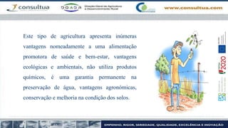 Este tipo de agricultura apresenta inúmeras
vantagens nomeadamente a uma alimentação
promotora de saúde e bem-estar, vantagens
ecológicas e ambientais, não utiliza produtos
químicos, é uma garantia permanente na
preservação de água, vantagens agronómicas,
conservação e melhoria na condição dos solos.
 