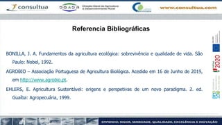 Referencia Bibliográficas
BONILLA, J. A. Fundamentos da agricultura ecológica: sobrevivência e qualidade de vida. São
Paulo: Nobel, 1992.
AGROBIO – Associação Portuguesa de Agricultura Biológica. Acedido em 16 de Junho de 2019,
em http://www.agrobio.pt.
EHLERS, E. Agricultura Sustentável: origens e perspetivas de um novo paradigma. 2. ed.
Guaíba: Agropecuária, 1999.
 