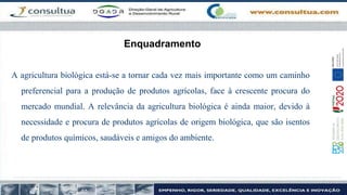 Enquadramento
A agricultura biológica está-se a tornar cada vez mais importante como um caminho
preferencial para a produção de produtos agrícolas, face à crescente procura do
mercado mundial. A relevância da agricultura biológica é ainda maior, devido à
necessidade e procura de produtos agrícolas de origem biológica, que são isentos
de produtos químicos, saudáveis e amigos do ambiente.
 