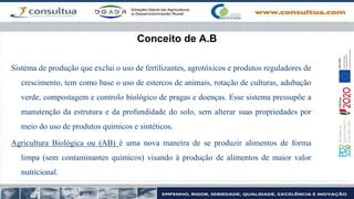 Conceito de A.B
Sistema de produção que exclui o uso de fertilizantes, agrotóxicos e produtos reguladores de
crescimento, tem como base o uso de estercos de animais, rotação de culturas, adubação
verde, compostagem e controlo biológico de pragas e doenças. Esse sistema pressupõe a
manutenção da estrutura e da profundidade do solo, sem alterar suas propriedades por
meio do uso de produtos químicos e sintéticos.
Agricultura Biológica ou (AB) é uma nova maneira de se produzir alimentos de forma
limpa (sem contaminantes químicos) visando à produção de alimentos de maior valor
nutricional.
 