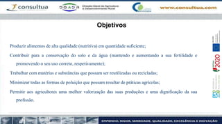 Objetivos
Produzir alimentos de alta qualidade (nutritiva) em quantidade suficiente;
Contribuir para a conservação do solo e da água (mantendo e aumentando a sua fertilidade e
promovendo o seu uso correto, respetivamente);
Trabalhar com matérias e substâncias que possam ser reutilizadas ou recicladas;
Minimizar todas as formas de poluição que possam resultar de práticas agrícolas;
Permitir aos agricultores uma melhor valorização das suas produções e uma dignificação da sua
profissão.
 