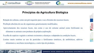 Princípios da Agricultura Biológica
Rotação de culturas, como um pré-requisito para o uso eficiente dos recursos locais;
Proibição absoluta do uso de organismos geneticamente modificados;
Aproveitamento dos recursos locais, tais como o uso do estrume animal como fertilizante ou
alimentar os animais com produtos da própria exploração;
Escolha de espécies vegetais e animais resistentes a doenças e adaptadas às condições locais;
Limites muito restritos ao uso de pesticidas e fertilizantes sintéticos, de antibióticos, aditivos
alimentares e auxiliares tecnológicos, e outro tipo de produtos.
 