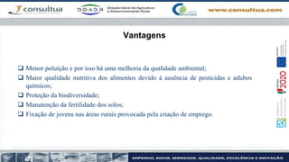 Vantagens
 Menor poluição e por isso há uma melhoria da qualidade ambiental;
 Maior qualidade nutritiva dos alimentos devido à ausência de pesticidas e adubos
químicos;
 Proteção da biodiversidade;
 Manutenção da fertilidade dos solos;
 Fixação de jovens nas áreas rurais provocada pela criação de emprego.
 