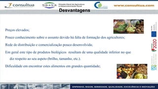 Desvantagens
Preços elevados;
Pouco conhecimento sobre o assunto devido há falta de formação dos agricultores;
Rede de distribuição e comercialização pouco desenvolvida;
Em geral este tipo de produtos biológicos resultam de uma qualidade inferior no que
diz respeito ao seu aspeto (brilho, tamanho, etc.).
Dificuldade em encontrar estes alimentos em grandes quantidade;
 