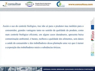 Assim o uso do controle biológico, traz não só para o produtor mas também para o
consumidor, grandes vantagens tanto no sentido da qualidade do produto, como
num controle biológico eficiente, em alguns casos duradouros, apresenta baixa
contaminação ambiental, é barato, melhora a qualidade dos alimentos, sem danos
a saúde do consumidor e dos trabalhadores dessa plantação uma vez que é menor
a exposição dos trabalhadores rurais a substâncias tóxicas.
 