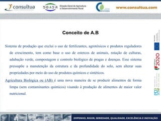 Conceito de A.B
Sistema de produção que exclui o uso de fertilizantes, agrotóxicos e produtos reguladores
de crescimento, tem como base o uso de estercos de animais, rotação de culturas,
adubação verde, compostagem e controlo biológico de pragas e doenças. Esse sistema
pressupõe a manutenção da estrutura e da profundidade do solo, sem alterar suas
propriedades por meio do uso de produtos químicos e sintéticos.
Agricultura Biológica ou (AB) é uma nova maneira de se produzir alimentos de forma
limpa (sem contaminantes químicos) visando à produção de alimentos de maior valor
nutricional.
 