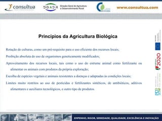 Princípios da Agricultura Biológica
Rotação de culturas, como um pré-requisito para o uso eficiente dos recursos locais;
Proibição absoluta do uso de organismos geneticamente modificados;
Aproveitamento dos recursos locais, tais como o uso do estrume animal como fertilizante ou
alimentar os animais com produtos da própria exploração;
Escolha de espécies vegetais e animais resistentes a doenças e adaptadas às condições locais;
Limites muito restritos ao uso de pesticidas e fertilizantes sintéticos, de antibióticos, aditivos
alimentares e auxiliares tecnológicos, e outro tipo de produtos.
 