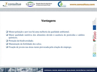 Vantagens
 Menor poluição e por isso há uma melhoria da qualidade ambiental;
 Maior qualidade nutritiva dos alimentos devido à ausência de pesticidas e adubos
químicos;
 Proteção da biodiversidade;
 Manutenção da fertilidade dos solos;
 Fixação de jovens nas áreas rurais provocada pela criação de emprego.
 