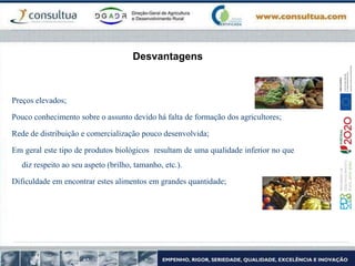 Desvantagens
Preços elevados;
Pouco conhecimento sobre o assunto devido há falta de formação dos agricultores;
Rede de distribuição e comercialização pouco desenvolvida;
Em geral este tipo de produtos biológicos resultam de uma qualidade inferior no que
diz respeito ao seu aspeto (brilho, tamanho, etc.).
Dificuldade em encontrar estes alimentos em grandes quantidade;
 