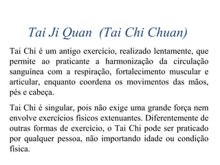 Tai Ji Quan (Tai Chi Chuan)
Tai Chi é um antigo exercício, realizado lentamente, que
permite ao praticante a harmonização da circulação
sanguínea com a respiração, fortalecimento muscular e
articular, enquanto coordena os movimentos das mãos,
pés e cabeça.
Tai Chi é singular, pois não exige uma grande força nem
envolve exercícios físicos extenuantes. Diferentemente de
outras formas de exercício, o Tai Chi pode ser praticado
por qualquer pessoa, não importando idade ou condição
física.
 