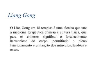 Liang Gong
O Lian Gong em 18 terapias é uma técnica que une
a medicina terapêutica chinesa e cultura física, que
para os chineses significa: o fortalecimento
harmonioso do corpo, permitindo o pleno
funcionamento e utilização dos músculos, tendões e
ossos.
 