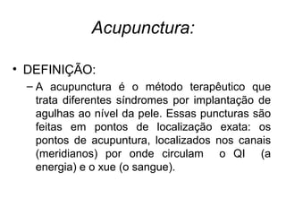 Acupunctura:
• DEFINIÇÃO:
– A acupunctura é o método terapêutico que
trata diferentes síndromes por implantação de
agulhas ao nível da pele. Essas puncturas são
feitas em pontos de localização exata: os
pontos de acupuntura, localizados nos canais
(meridianos) por onde circulam o QI (a
energia) e o xue (o sangue).
 