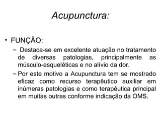 Acupunctura:
• FUNÇÃO:
– Destaca-se em excelente atuação no tratamento
de diversas patologias, principalmente as
músculo-esqueléticas e no alívio da dor.
– Por este motivo a Acupunctura tem se mostrado
eficaz como recurso terapêutico auxiliar em
inúmeras patologias e como terapêutica principal
em muitas outras conforme indicação da OMS.
 