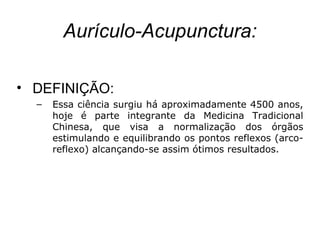 Aurículo-Acupunctura:
• DEFINIÇÃO:
– Essa ciência surgiu há aproximadamente 4500 anos,
hoje é parte integrante da Medicina Tradicional
Chinesa, que visa a normalização dos órgãos
estimulando e equilibrando os pontos reflexos (arco-
reflexo) alcançando-se assim ótimos resultados.
 