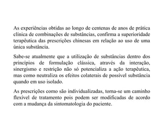 As experiências obtidas ao longo de centenas de anos de prática
clínica de combinações de substâncias, confirma a superioridade
terapêutica das prescrições chinesas em relação ao uso de uma
única substância.
Sabe-se atualmente que a utilização de substâncias dentro dos
princípios de formulação clássica, através da interação,
sinergismo e restrição não só potencializa a ação terapêutica,
mas como neutraliza os efeitos colaterais de possível substância
quando em uso isolado.
As prescrições como são individualizadas, torna-se um caminho
flexível de tratamento pois podem ser modificadas de acordo
com a mudança da sintomatologia do paciente.
 