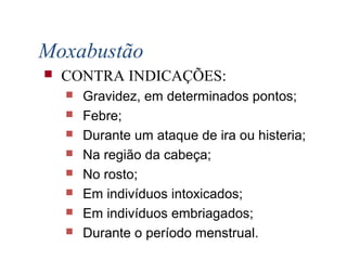  CONTRA INDICAÇÕES:
 Gravidez, em determinados pontos;
 Febre;
 Durante um ataque de ira ou histeria;
 Na região da cabeça;
 No rosto;
 Em indivíduos intoxicados;
 Em indivíduos embriagados;
 Durante o período menstrual.
Moxabustão
 